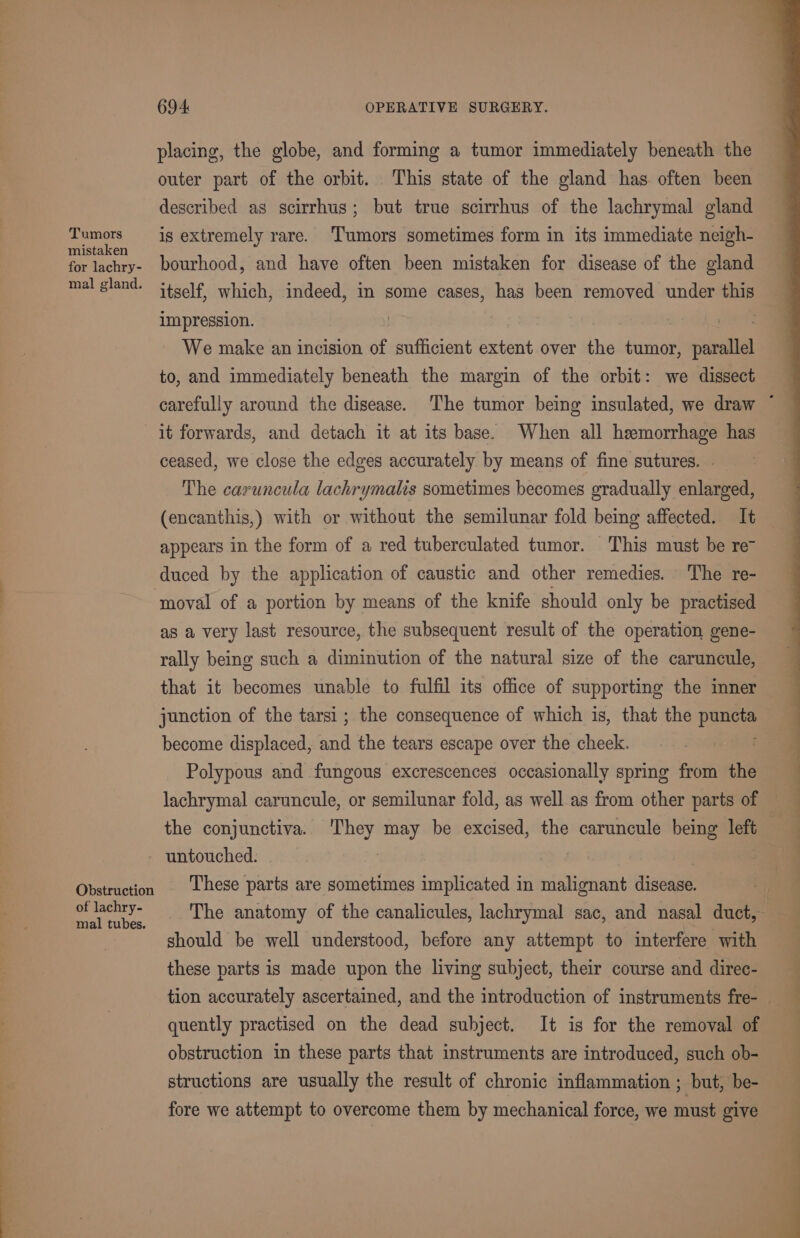Tumors mistaken for lachry- mal gland. Obstruction of lachry- mal tubes. 694 OPERATIVE SURGERY. placing, the globe, and forming a tumor immediately beneath the outer part of the orbit. This state of the gland has. often been described as scirrhus; but true scirrhus of the lachrymal gland is extremely rare. Tumors sometimes form in its immediate neigh- bourhood, and have often been mistaken for disease of the gland itself, which, indeed, in some cases, has been removed under this impression. | We make an incision of sufficient extent over the tumor, studing to, and immediately beneath the margin of the orbit: we dissect ceased, we close the edges accurately by means of fine sutures. © The caruncula lachrymalis sometimes becomes gradually enlarged, (encanthis,) with or without the semilunar fold being affected. It appears in the form of a red tuberculated tumor. This must be req duced by the application of caustic and other remedies. The re- moval of a portion by means of the knife should only be practised as a very last resource, the subsequent result of the operation gene- rally being such a diminution of the natural size of the caruncule, that it becomes unable to fulfil its office of supporting the inner junction of the tarsi; the consequence of which is, that the et become displaced, and the tears escape over the cheek. Polypous and fungous excrescences occasionally spring from the the conjunctiva. ‘They may be excised, the caruncule being left untouched. : These parts are sometimes implicated in malignant disease. should be well understood, before any attempt to interfere with these parts is made upon the living subject, their course and direc- quently practised on the dead subject. It is for the removal of obstruction in these parts that instruments are introduced, such ob- structions are usually the result of chronic inflammation ; but, be- fore we attempt to overcome them by mechanical force, we must give a ee