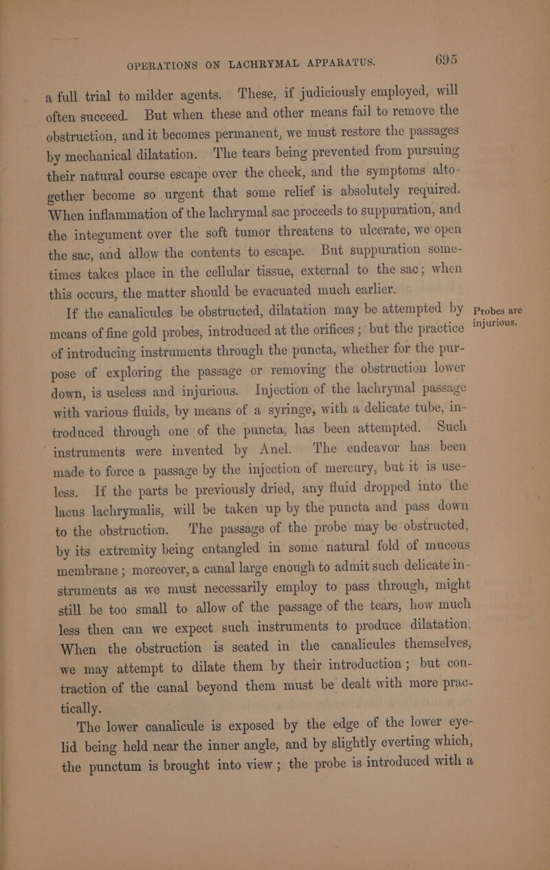 ee a te ee LS ee er a full trial to milder agents. These, if judiciously employed, will often succeed. But when these and other means fail to remove the obstruction, and it becomes permanent, we must restore the passages by mechanical dilatation. ‘The tears being prevented from pursuing their natural course escape over the cheek, and the symptoms alto- gether become so urgent that some relief is absolutely required. When inflammation of the lachrymal sac proceeds to suppuration, and the integument over the soft tumor threatens to ulcerate, we open the sac, and allow the contents to escape. But suppuration some- times takes place in the cellular tissue, external to the sac; when this occurs, the matter should be evacuated much earlier. If the canalicules be obstructed, dilatation may be attempted by means of fine gold probes, introduced at the orifices ; ‘but the practice of introducing instruments through the puncta, whether for the pur- pose of exploring the passage or removing’ the obstruction lower down, is useless and injurious. Injection of the lachrymal passage with various fluids, by means of a syringe, with a delicate tube, in- troduced through one of the puncta, has been attempted. Such instruments were invented by Anel. The endeavor has been made to force a passage by the injection of mercury, but it is use- less. If the parts be previously dried, any fluid dropped into the lacus lachrymalis, will be taken up by the puncta and pass down to the obstruction. The passage of the probe may be obstructed, by its extremity being entangled in some natural fold of mucous membrane ; moreover, a canal large enough to admit such delicate in- struments as we must necessarily employ to pass through, might still be too small to allow of the passage of the tears, how much less then can we expect such instruments to produce dilatation. When the obstruction ig seated in the canalicules themselves, we may attempt to dilate them by their introduction ; but con- traction of the canal beyond them must be dealt with more prac- tically. | The lower canalicule is exposed by the edge of the lower eye- lid being held near the inner angle, and by slightly everting which, the punctum is brought into view; the probe is introduced with a Probes are injurious.