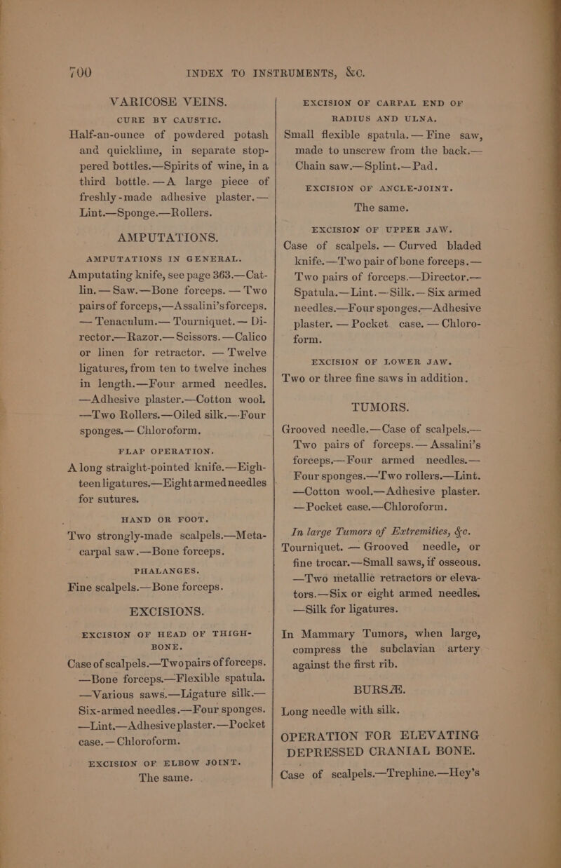 i. ‘eo - = 3 Gane Pls «tia VARICOSE VEINS. CURE BY CAUSTIC. Half-an-ounce of powdered potash ana quicklime, in separate stop- pered bottles.—Spirits of wine, in a third bottle. —A large piece of freshly-made adhesive plaster. — Lint.—Sponge.—Rollers. AMPUTATIONS. AMPUTATIONS IN GENERAL. Amputating knife, see page 363.—Cat- lin.— Saw.—Bone forceps. — Two pairs of forceps,—Assalini’s forceps. — Tenaculum.— Tourniquet.— Di- rector.— Razor.— Scissors. —Calico or linen for retractor. — Twelve ligatures, from ten to twelve inches in length.—Four armed needles. —Adhesive plaster.—Cotton wool. —Two Rollers.—Oiled silk.—-Four sponges.— Chloroform, FLAP OPERATION. A long straight-pointed knife.—Eigh- for sutures. HAND OR FOOT. Two strongly-made scalpels.—Meta- carpal saw.—Bone forceps. PHALANGES, Fine scalpels.— Bone forceps. EXCISIONS. EXCISION OF HEAD OF THIGH- BONE. Case of scalpels.—T wo pairs of forceps. -—Bone forceps.—Flexible spatula. —Various saws.—Ligature silk.— —Lint.— Adhesive plaster.—Pocket case. — Chloroform. EXCISION OF ELBOW JOINT. The same. . EXCISION OF CARPAL END OF RADIUS AND ULNA, Small flexible spatula.— Fine saw, made to unscrew from the back.— Chain saw.—Splint.— Pad. EXCISION OF ANCLE-JOINT. The same. EXCISION OF UPPER JAW. Case of scalpels. — Curved bladed knife.—T wo pair of bone forceps.— Two pairs of forceps.—Director.— Spatula.— Lint. —-Silk.— Six armed needles.—Four sponges.— Adhesive plaster. — Pocket. case. — Chloro- form. EXCISION OF LOWER JAW. Two or three fine saws in addition. TUMORS. Grooved needle.—Case of scalpels.— Two pairs of forceps.— Assalini’s forceps.—Four armed needles.— Four sponges.— Two rollers.—Lint. —Cotton wool.—Adhesive plaster. — Pocket case.—Chloroform. In large Tumors of Extremities, &amp;c. Tourniquet. —- Grooved needle, or fine trocar.—Small saws, if osseous. —Two metallic retractors or eleva- tors.—Six or eight armed needles. —Silk for ligatures. In Mammary Tumors, when large, compress the subclavian artery against the first rib. BURS “i. Long needle with silk. OPERATION FOR ELEVATING DEPRESSED CRANIAL BONE. Case of scalpels.—Trephine.—Hey’s