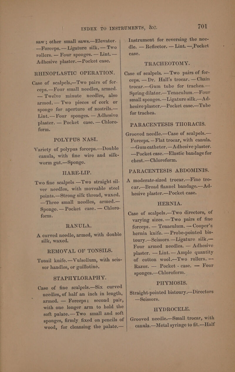 saw; other small saws.—Elevator. —Forceps.— Ligature silk. — Two rollers. — Four sponges. — Lint. — Adhesive plaster.— Pocket case. RHINOPLASTIC OPERATION. Case of scalpels—Two pairs of for- ceps.—Four small needles, armed. — Twelve minute needles, also armed. — Two pieces of cork or sponge for aperture of nostrils.— Lint.— Four sponges. — Adhesive plaster. — Pocket case. — Chloro- form. POLYPUS NASI. Variety of polypus forceps.—Double canula, with fine wire and silk- worm gut.—Sponge. HARE-LIP. Two fine scalpels —Two straight sil- ver needles, with moveable steel points.—Strong silk thread, waxed. —Three small needles, armed.— Sponge. — Pocket case. — Chloro- form. RANULA. A curved needle, armed, with double silk, waxed. REMOVAL OF TONSILS. Tonsil knife.—Vulsellum, with scis- sor handles, or guillotine. STAPHYLORAPHY. Case of fine scalpels.—Six curved needles, of half an inch in length, armed. — Forceps; second pair, with one longer arm to hold the soft palate. —Two small and soft sponges, firmly fixed on pencils of wood, for cleansing the palate.— 701 Instrument for reversing the nee- dle. — Reflector. — Lint. —,Pocket case. TRACHEOTOMY. Case of scalpels. —Two pairs of for- ceps. —Dr. Hall’s trocar. — Chain trocar.—Gum tube for trachea.— Spring dilator.—Tenaculum.—Four small sponges.—Ligature silk. —Ad- hesive plaster.—Pocket case.—Tube for trachea. PARACENTESIS THORACIS. Grooved needle.—Case of scal pels.— Forceps. —Flat trocar, with canula. —Gum catheter.— Adhesive plaster. —Pocket case.—Elastic bandage for chest.—Chloroform. PARACENTESIS ABDOMINIS. A moderate-sized trocar.—Fine tro- car.—Broad flannel bandage.—Ad- hesive plaster.—Pocket case. HERNIA. Case of scalpels.—Two directors, of varying sizes.—Two pairs of fine forceps. — Tenaculum. — Cooper’s hernia knife. —Probe-pointed bis- toury.—Scissors.—Ligature silk.— Four armed needles. — Adhesive plaster. — Lint. — Ample quantity of cotton wool.—Two rollers. — - Razor. — Pocket - case. — Four sponges.—Chloroform. | PHYMOSIS. Straight-pointed bistoury.—Directors —Scissors. HYDROCELE. Grooved needle.—Small trocar, with canula,—Metal syringe to fit. —Half