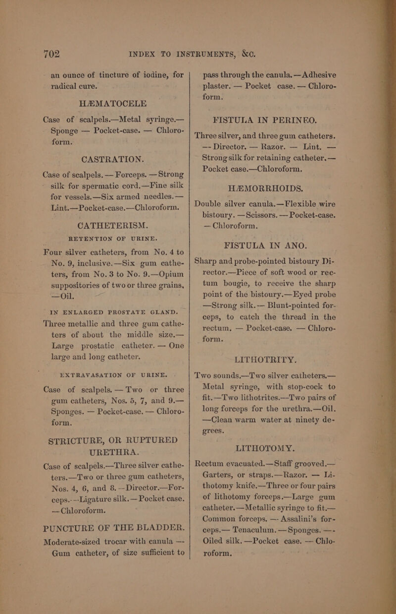 an ounce of tincture of iodine, for radical cure. HAEMATOCELE Case of scalpels.—Metal syringe. — Sponge — Pocket-case. — Chloro- form. CASTRATION. Case of scalpels. — Forceps. — Strong silk for spermatic cord.—Fine silk for vessels. —Six armed needles. — Lint.—Pocket-case.—Chloroform. CATHETERISM. RETENTION OF URINE. Four silver catheters, from No. 4 to No. 9, inclusive.—Six gum cathe- ters, from No.3 to No. 9.—Opium suppositories of two or three grains —Ol. IN ENLARGED PROSTATE GLAND. ‘Three metallic and three gum cathe- ters of about the middle size.— Large prostatic catheter. — One large and long catheter. EXTRAVASATION OF URINE. Case of scalpels;. —Two or three gum catheters, Nos. 5, 7, and 9.— Sponges. — Pocket-case. — Chloro- form. URETHRA. Case of scalpels.—Three silver cathe- ters.—Two or three gum catheters, Nos. 4, 6, and 8. —Director.—For- ceps.---Ligature silk.— Pocket case. — Chloroform. PUNCTURE OF THE BLADDER. Moderate-sized trocar with canula —- Gum catheter, of size sufficient to pass through the canula. —Adhesive plaster. — Pocket case. — Chloro- form. FISTULA IN PERINEO. Three silver, and three gum catheters. —- Director. — Razor. — Lint. — Strong silk for retaining catheter. — Pocket case.—Chloroform. HAMORRHOIDS. Double silver canula.—Flexible wire bistoury. —Scissors. — Pocket-case. — Chloroform. FISTULA IN ANO. Sharp and probe-pointed bistoury Di- rector.—Piece of soft wood or rec- tum bougie, to receive the sharp point of the bistoury.—Eyed probe —Strong silk.— Blunt-pointed for- ceps, to catch the thread in the rectum, — Pocket-case. — Chloro- form. LITHOTRITY. Two sounds.—T wo silver catheters.— Metal syringe, with stop-cock to fit.—Two lithotrites._-Two pairs of long forceps for the urethra.—Oil. —Clean warm water at ninety de- grees. LITHOTOMY. Rectum evacuated.—Staff grooved. — Garters, or straps.—Razor. — Li- thotomy knife.—Three or four pairs of lithotomy forceps.—Large gum catheter.— Metallic syringe to fit.— Common forceps. —- Assalini’s for- ceps.— Tenaculum. — Sponges. —- Oiled silk.—Pocket case. --- Chlo- roform. + et! ecco