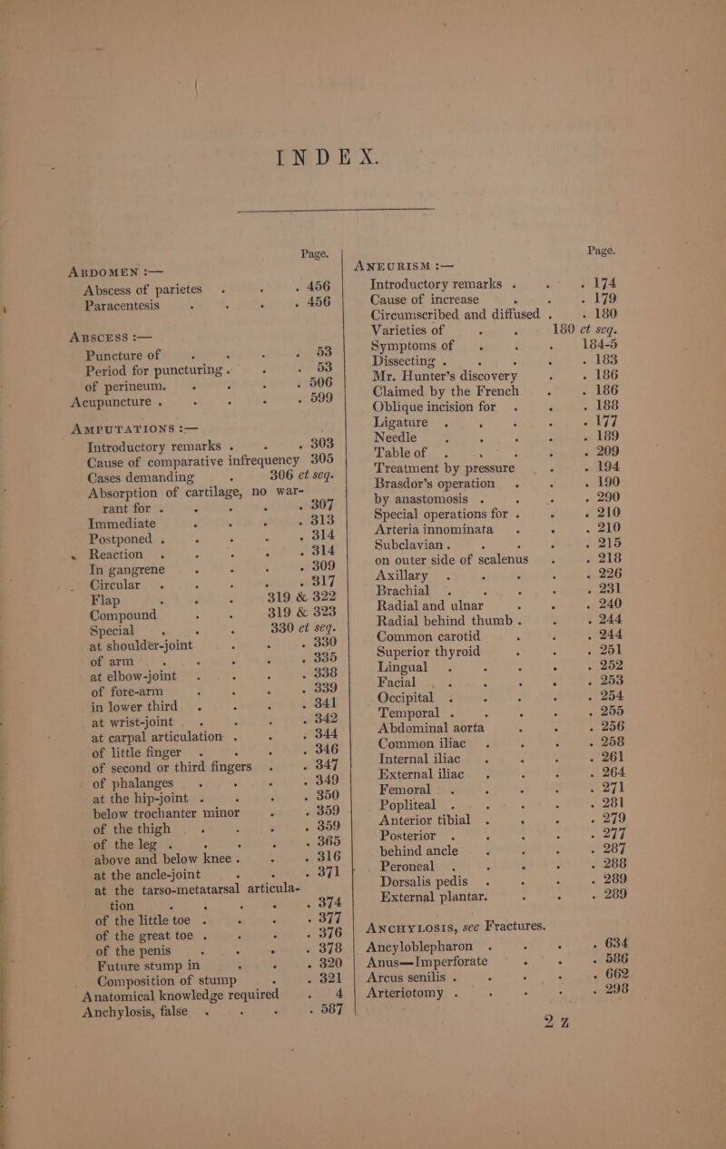 Page. Page ABDOMEN :— ANEURISM :— Abscess of parietes . 456 Introductory remarks . 174 Paracentesis . 456 Cause of increase ‘ . 179 Circumscribed and diffused . . 180 ABSCESS :— Varieties of 180 et seq. Puncture of 53 Symptoms of 184-5 Period for puncturing - Je-8S Dissecting . . 183 of perineum. , . 506 Mr. Hunter’s discovery 186 Acupuncture . _ 599 Claimed by the French ‘. 186 Oblique incision for . é 188 AMPUTATIONS :— Ligature ‘ : ; py yy! Introductory remarks . . 303 Needle. . . . 189 Cause of comparative infrequency 305 Table of . 209 Cases demanding 306 et seq. Treatment by pressure o 194 Absorption of cartilage, no war- Brasdor’s operation .« . 190 a a p . 307 by anastomosis y 290 Immediate j : : . 313 Special operations for . . 210 Postponed .« . 314 Arteriainnominata . ; 210 « Reaction . fais Subclavian . 215 In gangrene . 309 on outer side of crates 218 Circular B17 Axillary 226 Flap 319 &amp; 322 Brachial : : 231 Compound 319 &amp; 323 Radial and aan : ; 240 Special ; 330 et seq. Radial behind thumb < 244 at shoulder-joint : 2 #330 Common carotid 244 ee eis : , 335 Superior thyroid : 251 at elbow-joint i389 Lingual. : : . 252 of fore-arm . 339 Facial . . . Pa 253 in lower third. . 841 Occipital 254 at wrist-joint P . 342 Temporal. . -. - 255 at carpal articulation . : 344 Abdominal aorta . . 256 Ge little finger’ “fo A SKE Common iliac 258 of second or third fingers . ~~ 347 Internal iliac 261 of phalanges . 349 External iliac 264 at the hip-joint . . 350 Femoral 271 below trochanter minor . 359 Popliteal . . . 281 of the thigh . 359 Anterior tibial . . : 279 of theleg . : : . 365 Posterior . . Z : rf y/ above and below eget We . 316 behind ancle 287 at the ancle-joint : B71 m Reroneal es 6 ro 288 at the tarso-metatarsal articulae Dorsalis pedis 289 tion } S . 374 External plantar. : : 289 of the little toe . wore : of the great toe . ; . 376 | ANCHYLOSIS, see Fractures. of the penis i PE . 378 | Ancyloblepharon 634 Future stump in - 3 . 320 | Anus—Imperforate : . 586 Composition of stump . 321 | Arcus senilis . 662 Anatomical knowledge required 4 | Arteriotomy . 298 Anchylosis, false. rs