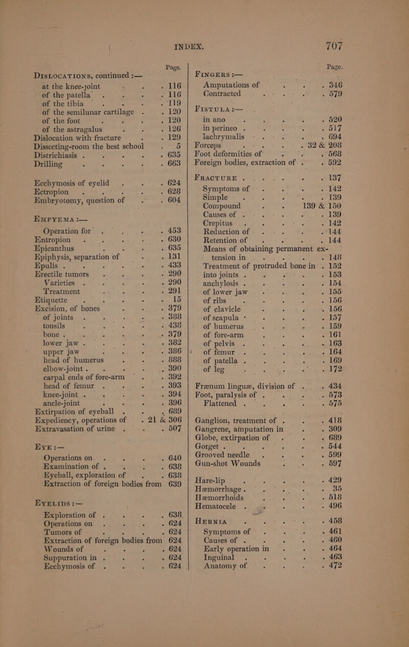 {age INDEX. : Page. Page DIsLOcATIONS, continued :— FINGERS :— at the knee-joint i; : . 116 Amputations of : : . 346 of the patella’. ; : . 116 Wontracted +> 0 +. >. ee of the tibia =. : . 119 OS, ' ; of the semilunar cartilage . 120 | Fistura:— of the foot ‘ : : . 120 in ano : ee : . 520 of the astragalus F : . 126 in perineo . : : : . ol7 Dislocation with fracture : . 129 lachrymalis - .-: . - . 694 Dissecting-room the best school . 6 | Forceps : . oS BR Be 208 Districhiasis . : ; x . 635 | Foot deformities of: 3 : . 568 Drilling : 3 : . 663 | Foreign bodies, extraction of . . 592 PRAGTURE 4. . . ‘ ef Ecchymosis of eyelid. : . 624 Ectropion . : . 628 Embryotomy, question of : . 604 EMPYEMA :— Operation for” : : . 453 Entropion . 2 A ; . 630 Epicanthus ’ . 635 Epiphysis, separation nf? Pepa itceeeeh Epulis . . : . - 433 Erectile tumors. r : . 290 Varieties . d , : - 290 Treatment se oN : . 291 Etiquette ; . ‘ : . 15 Excision, of bones ‘ : . 379 of joints . : é . . 388 tonsils : Dal ih tee (nus . 438 bone . ¢ ‘ ‘ , rot) lower jaw . ; : : - 382 upper jaw rrr : . 386 head of humerus . : - 888 elbow-joint . . , 390 carpal ends of fore-arm Parmaner head of femur . ¢ . . 393 knee-joint . . : : . 394 ancle-joint P A . 396 Extirpation of eyeball A ° . 689 Expediency, operations of 21 &amp; 306 Extravasation of urine . ae . 507 EYE :— Operations on. Pg Rae . 640 Examination of . : . 638 Eyeball, exploration of A; . 638 Extraction of foreign bodies from 639 EYELIDS :— Exploration of . P : . 638 Operations on . ‘ R . 624 Tumors of ‘ . 624 Extraction of foreign bodies from. 624 W ounds of : ; : . 624 Suppuration in . s : . 624 Symptoms of- . Fc chitin! . 142 Simple. . : one . 139 Compound 139 &amp; 150 Causes'of “> . : - . 139 Crepitus. . : ae . 142 Reduction of. . - . : . 144 Retention of _. . 144 Means of obtaining permanent ex- tension in... . 148 Treatment of protruded bone i in . 152 into joints . ‘ . ‘ . 153 anchylosis . . . : : . 154 of lower jaw : Sues ; . 156 of ribs : A ‘ i . 156 of clavicle eens ‘ i . 156. of scapula - : : ; ona of humerus _. é : . 159 of fore-arm 4 ; A . 161 of pelvis . ee! tans aa . 163 of femur. z 3 ‘ . 164 of patella . : : ; . 169 of leg PaaS , uty tote pee Frenum lingue, division of . . 434 Foot, paralysis of . 573 Flattened F 5 : ; ° 516 Ganglion, treatment of . : . 418 Gangrene, amputation in . - 309 Globe, extirpation of . ° - 689 Gorget . 544 Grooved Butedie J : 599 Gun-shot Wounds LETT ho “ 597 Hare-lip 3 : : : - 429 Hemorrhage’.  w--* - 39 Hemorrhoids ‘ ; a . 518 Hematocele . 4 . 496 HERNIA $ E ee . 458 Symptomsof . . - - 461 Causes of . - ; = - 460 Early operation in. ° . 464 Inguinal . : : : . 463 Anatomy of : ‘ : - ape