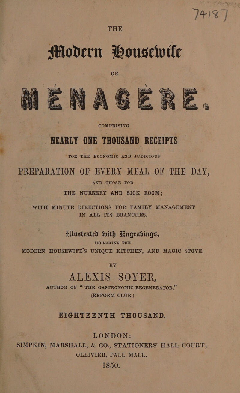 T4187 COMPRISING NEARLY ONE THOUSAND RECEIPTS “FOR THE ECONOMIC AND JUDICIOUS PREPARATION OF EVERY MEAL OF THE DAY, AND THOSE FOR THE NURSERY AND SICK ROOM; WITH MINUTE DIRECTIONS FOR FAMILY MANAGEMENT IN ALL ITS BRANCHES. Illustrated with Lngrabings, INCLUDING THE MODERN HOUSEWIFES UNIQUE KITCHEN, AND MAGIC STOVE. BY ALEXIS SOYER, AUTHOR OF “ THE GASTRONOMIC REGENERATOR,” (REFORM CLUB.) KIGHTEENTH THOUSAND. LONDON: SIMPKIN, MARSHALL, &amp; CO., STATIONERS’ HALE COURT; OLLIVIER, PALL MALL. 1850.