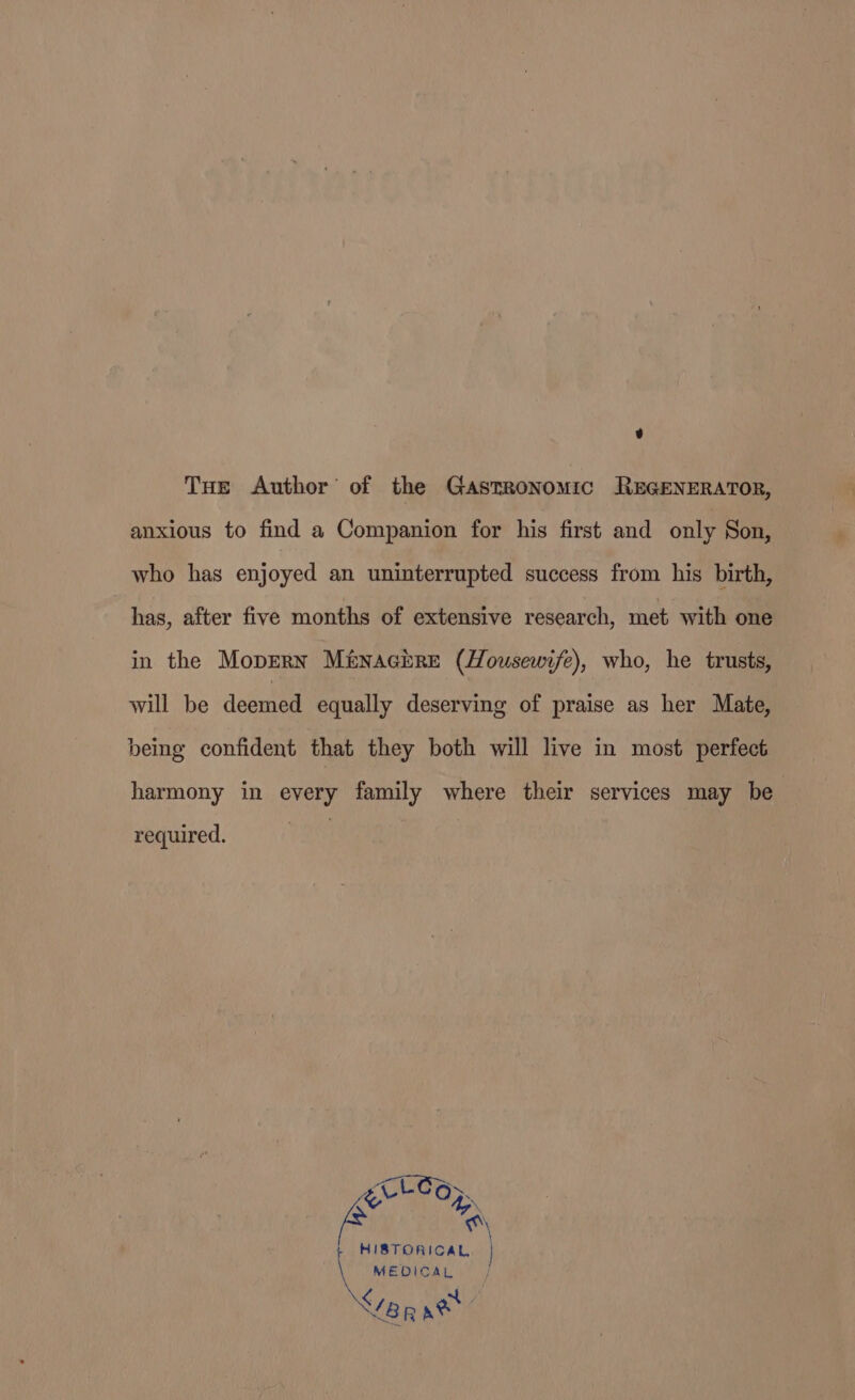 9 THe Author’ of the Gastronomic REGENERATOR, anxious to find a Companion for his first and only Son, who has enjoyed an uninterrupted success from his birth, has, after five months of extensive research, met with one in the Mopern Ménacrre (Housewife), who, he trusts, will be deemed equally deserving of praise as her Mate, being confident that they both will live in most perfect harmony in every family where their services may be required. *\ HISTORICAL MEDICAL