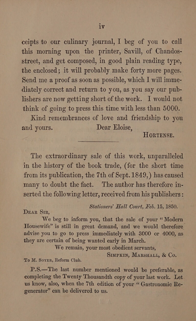 ceipts to our culinary journal, I beg of you to call this morning upon the printer, Savill, of Chandos- street, and get composed, in good plain reading type, the enclosed; it will probably make forty more pages. Send me a proof as soon as possible, which I will imme- diately correct and return to you, as you say our pub- lishers are now getting short of the work. I would not think of going to press this time with less than 5000. Kind remembrances of love and friendship to you and yours. Dear Eloise, HORTENSE. The extraordinary sale of this work, unparalleled in the history of the book trade, (for the short time from its publication, the 7th of Sept.1849,) has caused many to doubt the fact. The author has therefore in- serted the following letter, received from his publishers: Stationers’ Hall Court, Feb. 15, 1850. Dear Sir, We beg to inform you, that the sale of your “ Modern Housewife” is still in great demand, and we would therefore advise you to go to press immediately with 3000 or 4000, as they are certain of being wanted early in March. We remain, your most obedient servants, SmmpKin, Marsuatt, &amp; Co. To M. Sorrr, Reform Club. P.S.—The last number mentioned would be preferable, as completing the Twenty Thousandth copy of your last work. Let us know, also, when the 7th edition of your “ Gastronomic Re- generator” can be delivered to us.