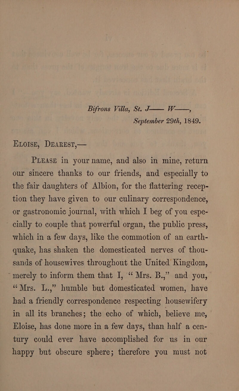 Bifrons Villa, St. J—— W—, September 29th, 1849. ELOISE, DEAREST,— PLEASE in your name, and also in mine, return our sincere thanks to our friends, and especially to the fair daughters of Albion, for the flattering recep- tion they have given to our culinary correspondence, or gastronomic journal, with which I beg of you espe- cially to couple that powerful organ, the public press, which in a few days, like the commotion of an earth- quake, has shaken the domesticated nerves of thou- sands of housewives throughout the United Kingdom, “merely to inform them that I, “‘ Mrs. B.,” and you, “Mrs. L.,” humble but domesticated women, have had a friendly correspondence respecting housewifery in all its branches; the echo of which, believe me, Eloise, has done more in a few days, than half a cen- tury could ever have accomplished for us in our happy but obscure sphere; therefore you must not