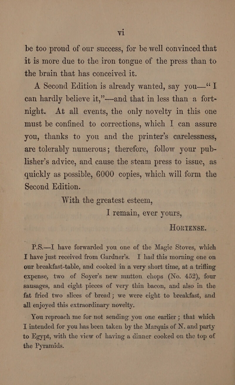 be too proud of our success, for be well convinced that it is more due to the iron tongue of the press than to the brain that has conceived it. A Second Edition is already wanted, say you—“ I can hardly believe it,’—-and that in less than a fort- night. At all events, the only novelty in this one must be confined to corrections, which I can assure you, thanks to you and the printer's carelessness, are tolerably numerous; therefore, follow your pub- lisher’s advice, and cause the steam press to issue, as — quickly as possible, 6000 copies, which will form the Second Edition. With the greatest esteem, I remain, ever yours, HORTENSE. P.S.—I have forwarded you one of the Magic Stoves, which I have just received from Gardner’s. I had this morning one on our breakfast-table, and cooked in a very short time, at a trifling expense, two of Soyer’s new mutton chops (No. 452), four sausages, and eight pieces of very thin bacon, and also in the fat fried two slices of bread ; we were eight to beeekinet, and all enjoyed this extraordinary sity. You reproach me for not sending you one earlier ; that which T intended for you has been taken by the Marquis of N. and party to Egypt, with the view of having a dinner cooked on the top of the Pyramids.