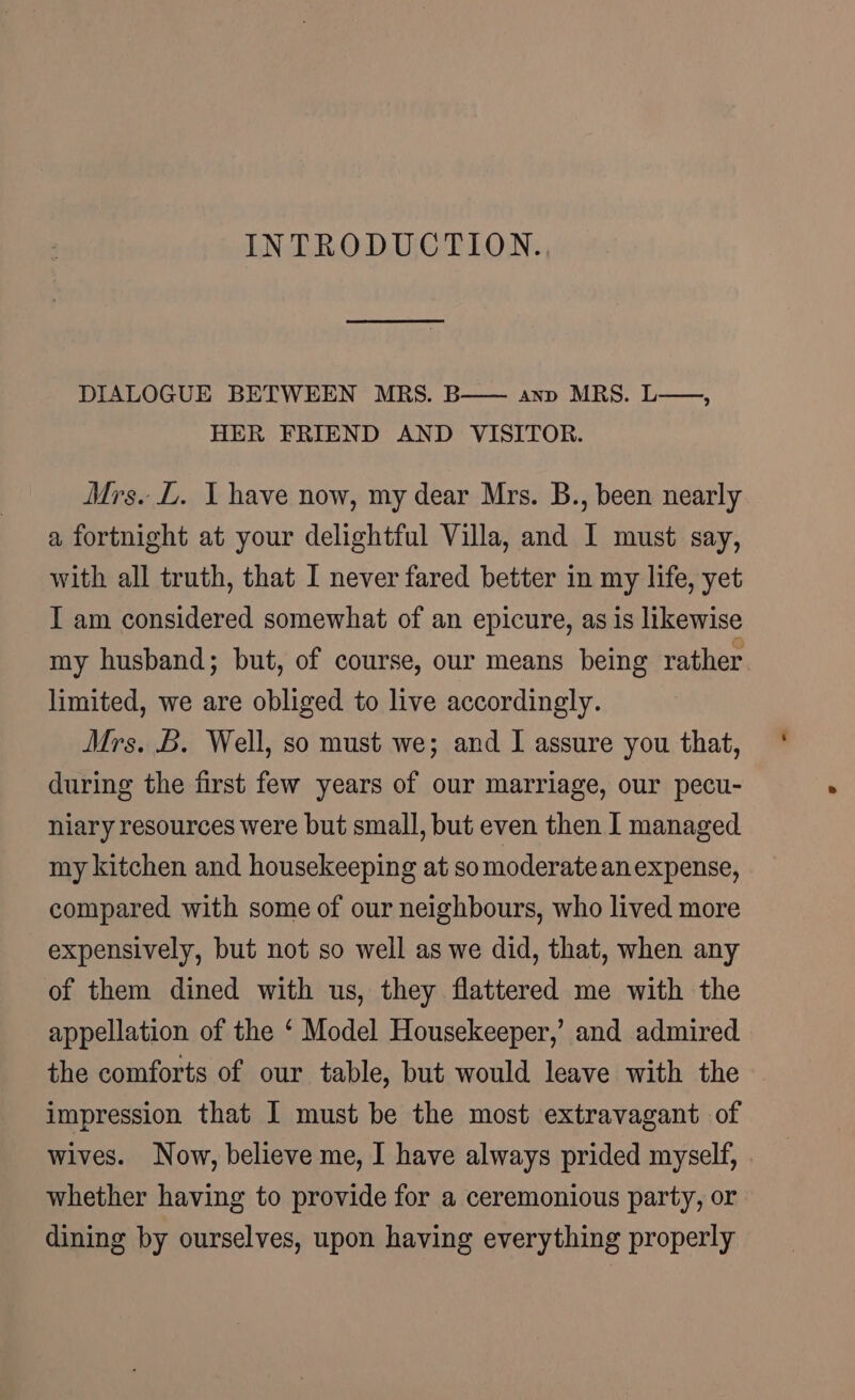 INTRODUCTION. DIALOGUE BETWEEN MRS. B—— anv MRS. L—-, HER FRIEND AND VISITOR. Mrs. L. I have now, my dear Mrs. B., been nearly a fortnight at your delightful Villa, and I must say, with all truth, that I never fared better in my life, yet I am considered somewhat of an epicure, as is likewise my husband; but, of course, our means being rather limited, we are obliged to live accordingly. Mrs. B. Well, so must we; and I assure you that, during the first few years of our marriage, our pecu- niary resources were but small, but even then I managed my kitchen and housekeeping at so moderate anexpense, compared with some of our neighbours, who lived more expensively, but not so well as we did, that, when any of them dined with us, they flattered me with the appellation of the ‘ Model Housekeeper,’ and admired the comforts of our table, but would leave with the impression that I must be the most extravagant of wives. Now, believe me, I have always prided myself, . whether having to provide for a ceremonious party, or dining by ourselves, upon having everything properly