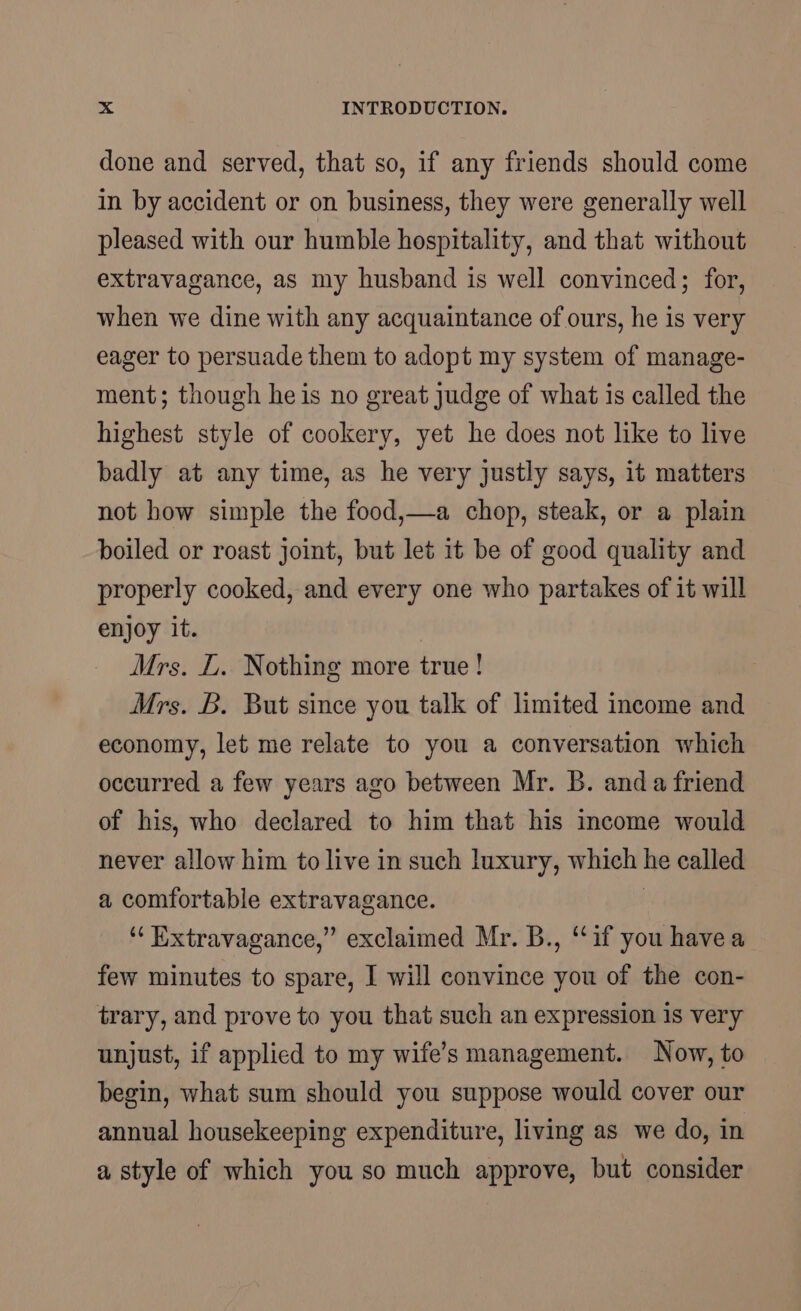 done and served, that so, if any friends should come in by accident or on business, they were generally well pleased with our humble hospitality, and that without extravagance, as my husband is well convinced; for, when we dine with any acquaintance of ours, he is very eager to persuade them to adopt my system of manage- ment; though he is no great judge of what is called the highest style of cookery, yet he does not like to live badly at any time, as he very justly says, it matters not how simple the food,—a chop, steak, or a plain boiled or roast joint, but let 1t be of good quality and properly cooked, and every one who partakes of it will enjoy it. Mrs. L. Nothing more true! Mrs. B. But since you talk of limited income and economy, let me relate to you a conversation which occurred a few years ago between Mr. B. anda friend of his, who declared to him that his income would never allow him to live in such luxury, which he called a comfortable extravagance. | ‘“‘ Extravagance,” exclaimed Mr. B., “if you havea few minutes to spare, I will convince you of the con- trary, and prove to you that such an expression is very unjust, if applied to my wife’s management. Now, to begin, what sum should you suppose would cover our annual housekeeping expenditure, living as we do, in a style of which you so much approve, but consider