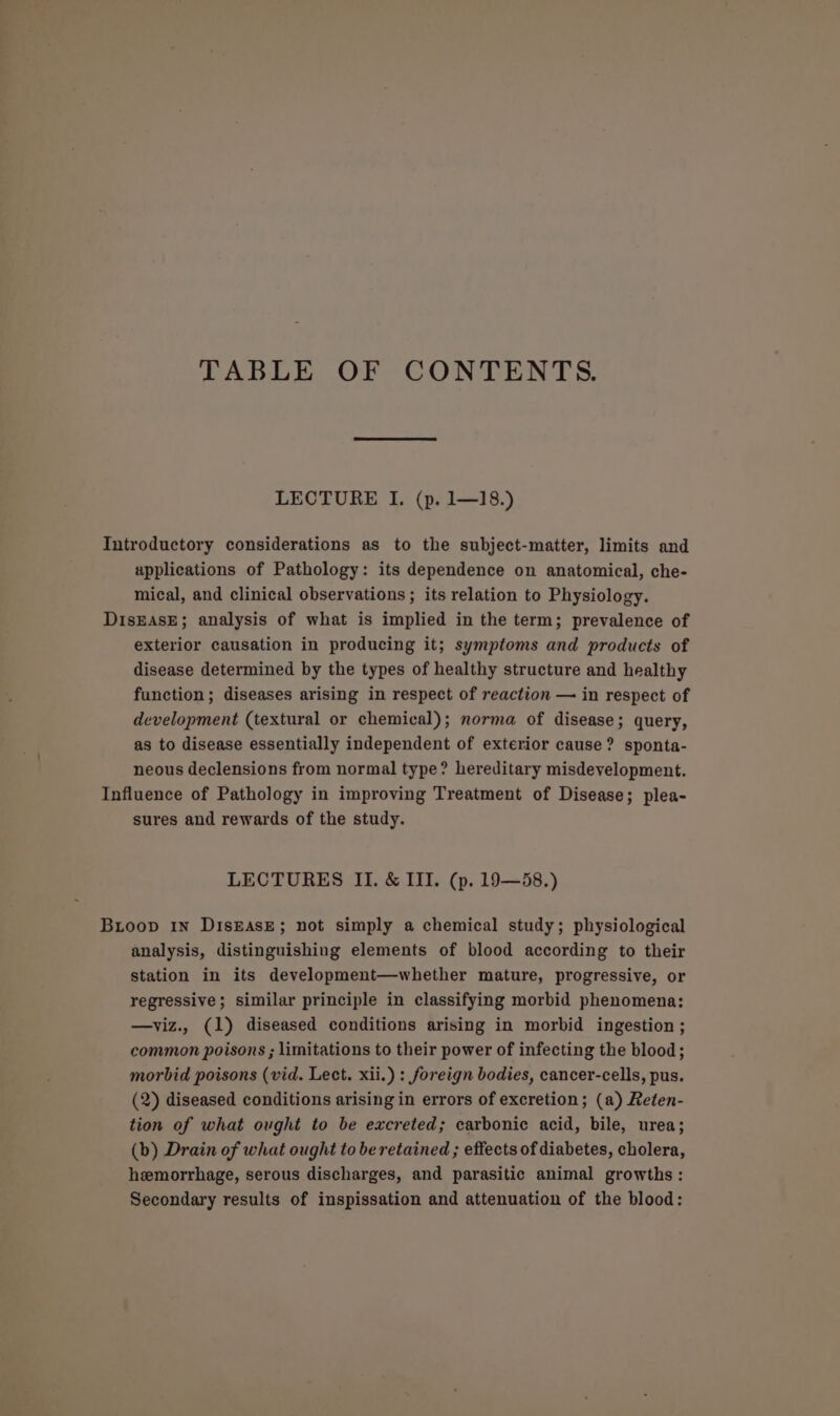 TABLE OF CONTENTS. LECTURE I. (p. 1—18.) Introductory considerations as to the subject-matter, limits and applications of Pathology: its dependence on anatomical, che- mical, and clinical observations ; its relation to Physiology. DisEAsE; analysis of what is implied in the term; prevalence of exterior causation in producing it; symptoms and products of disease determined by the types of healthy structure and healthy function; diseases arising in respect of reaction — in respect of development (textural or chemical); norma of disease; query, as to disease essentially independent of exterior cause? sponta- neous declensions from normal type? hereditary misdevelopment. Influence of Pathology in improving Treatment of Disease; plea- sures and rewards of the study. LECTURES II. &amp; III. (p. 19—58.) Bioop 1n DisEasE; not simply a chemical study; physiological analysis, distinguishing elements of blood according to their station in its development—whether mature, progressive, or regressive; similar principle in classifying morbid phenomena: —viz., (1) diseased conditions arising in morbid ingestion ; common poisons ; limitations to their power of infecting the blood; morbid poisons (vid. Lect. xii.) : foreign bodies, cancer-cells, pus. (2) diseased conditions arising in errors of excretion; (a) Reten- tion of what ought to be excreted; carbonic acid, bile, urea; (b) Drain of what ought to be retained ; effects of diabetes, cholera, hemorrhage, serous discharges, and parasitic animal growths: Secondary results of inspissation and attenuation of the blood: