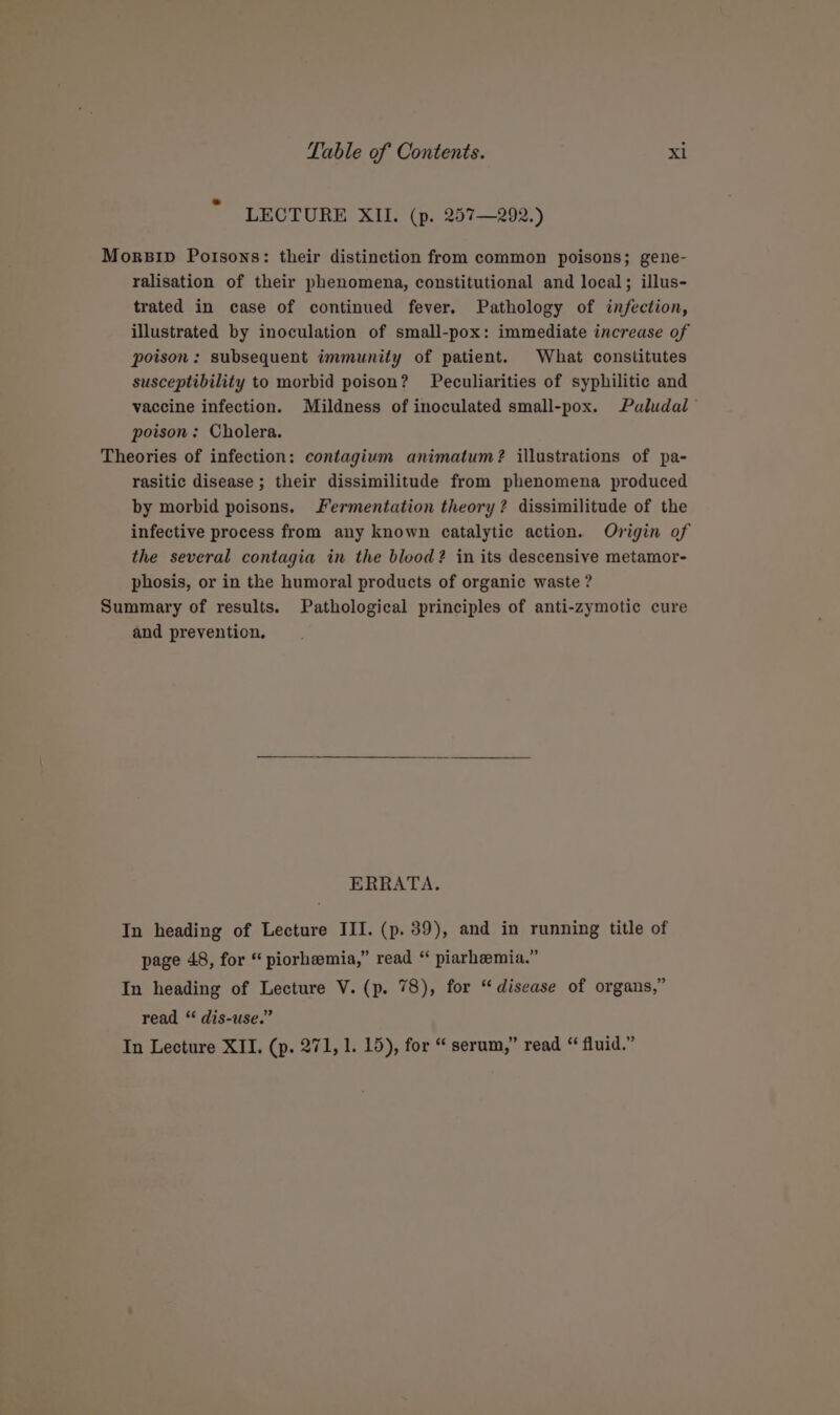 LECTURE XII. (p. 257—292.) Mors1p Poisons: their distinction from common poisons; gene- ralisation of their phenomena, constitutional and local; illus- trated in case of continued fever. Pathology of infection, illustrated by inoculation of small-pox: immediate increase of poison: subsequent immunity of patient. What constitutes susceptibility to morbid poison? Peculiarities of syphilitic and vaccine infection. Mildness of inoculated small-pox. Puludal poison: Cholera. Theories of infection: contagium animatum? illustrations of pa- rasitic disease ; their dissimilitude from phenomena produced by morbid poisons. Fermentation theory? dissimilitude of the infective process from any known catalytic action. Origin of the several contagia in the blood? in its descensive metamor- phosis, or in the humoral products of organic waste ? Summary of results. Pathological principles of anti-zymotic cure and prevention, ERRATA. In heading of Lecture III. (p. 39), and in running title of page 48, for “ piorhemia,” read “ piarhemia.” In heading of Lecture V. (p. 78), for “disease of organs,” read “ dis-use.” In Lecture XII. (p. 271, 1. 15), for “ serum,” read “ fluid.”