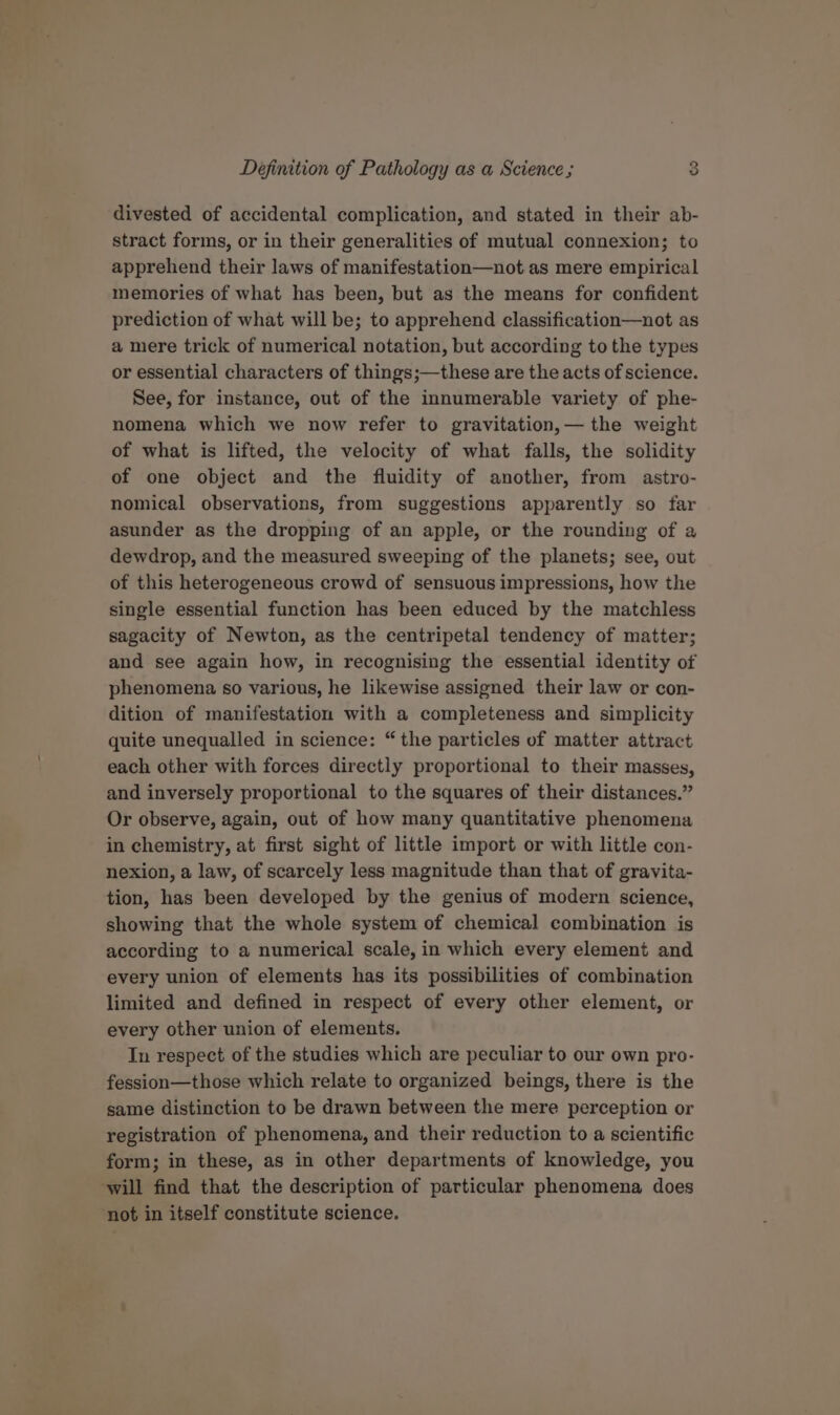 divested of accidental complication, and stated in their ab- stract forms, or in their generalities of mutual connexion; to apprehend their laws of manifestation—not as mere empirical memories of what has been, but as the means for confident prediction of what will be; to apprehend classification—not as a mere trick of numerical notation, but according to the types or essential characters of things;—these are the acts of science. See, for instance, out of the innumerable variety of phe- nomena which we now refer to gravitation, — the weight of what is lifted, the velocity of what falls, the solidity of one object and the fluidity of another, from astro- nomical observations, from suggestions apparently so far asunder as the dropping of an apple, or the rounding of a dewdrop, and the measured sweeping of the planets; see, out of this heterogeneous crowd of sensuous impressions, how the single essential function has been educed by the matchless sagacity of Newton, as the centripetal tendency of matter; and see again how, in recognising the essential identity of phenomena so various, he likewise assigned their law or con- dition of manifestation with a completeness and simplicity quite unequalled in science: “the particles of matter attract each other with forces directly proportional to their masses, and inversely proportional to the squares of their distances.” Or observe, again, out of how many quantitative phenomena in chemistry, at first sight of little import or with little con- nexion, a law, of scarcely less magnitude than that of gravita- tion, has been developed by the genius of modern science, showing that the whole system of chemical combination is according to a numerical scale, in which every element and every union of elements has its possibilities of combination limited and defined in respect of every other element, or every other union of elements. Tn respect of the studies which are peculiar to our own pro- fession—those which relate to organized beings, there is the same distinction to be drawn between the mere perception or registration of phenomena, and their reduction to a scientific form; in these, as in other departments of knowledge, you ‘will find that the description of particular phenomena does not in itself constitute science.