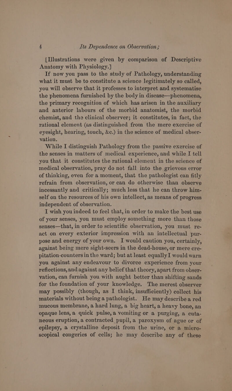 [Illustrations were given by comparison of Descriptive Anatomy with Physiology.] If now you pass to the study of Pathology, understanding what it must be to constitute a science legitimately so called, you will observe that it professes to interpret and systematise the phenomena furnished by the body in disease—phenomena, the primary recognition of which has arisen in the auxiliary and anterior labours of the morbid anatomist, the morbid chemist, and the clinical observer; it constitutes, in fact, the rational element (as distinguished from the mere exercise of eyesight, hearing, touch, &amp;c.) in the science of medical obser- vation. While I distinguish Pathology from the passive exercise of the senses in matters of medical experience, and while I tell you that it constitutes the rational element in the science of medical observation, pray do not fall into the grievous error of thinking, even for a moment, that the pathologist can fitly refrain from observation, or can do otherwise than observe incessantly and critically; much less that he can throw him- self on the resources of his own intellect, as means of progress independent of observation. I wish you indeed to feel that, in order to make the best use of your senses, you must employ something more than those senses—that, in order to scientific observation, you must re- act on every exterior impression with an intellectual pur- pose and energy of your own. I would caution you, certainly, against being mere sight-seers in the dead-house, or mere cre- pitation-counters in the ward; but at least equally I would warn you against any endeavour to divorce experience from your reflections, and against any belief that theory, apart from obser- vation, can furnish you with aught better than shifting sands for the foundation of your knowledge. The merest observer may possibly (though, as I think, insufficiently) collect his materials without being a pathologist. He may describe a red mucous membrane, a hard lung, a big heart, a heavy bone, an opaque lens,a quick pulse, a vomiting or a purging, a cuta- neous eruption, a contracted pupil, a paroxysm of ague or of epilepsy, a crystalline deposit from the urine, or a micro- scopical congeries of cells; he may describe any of these