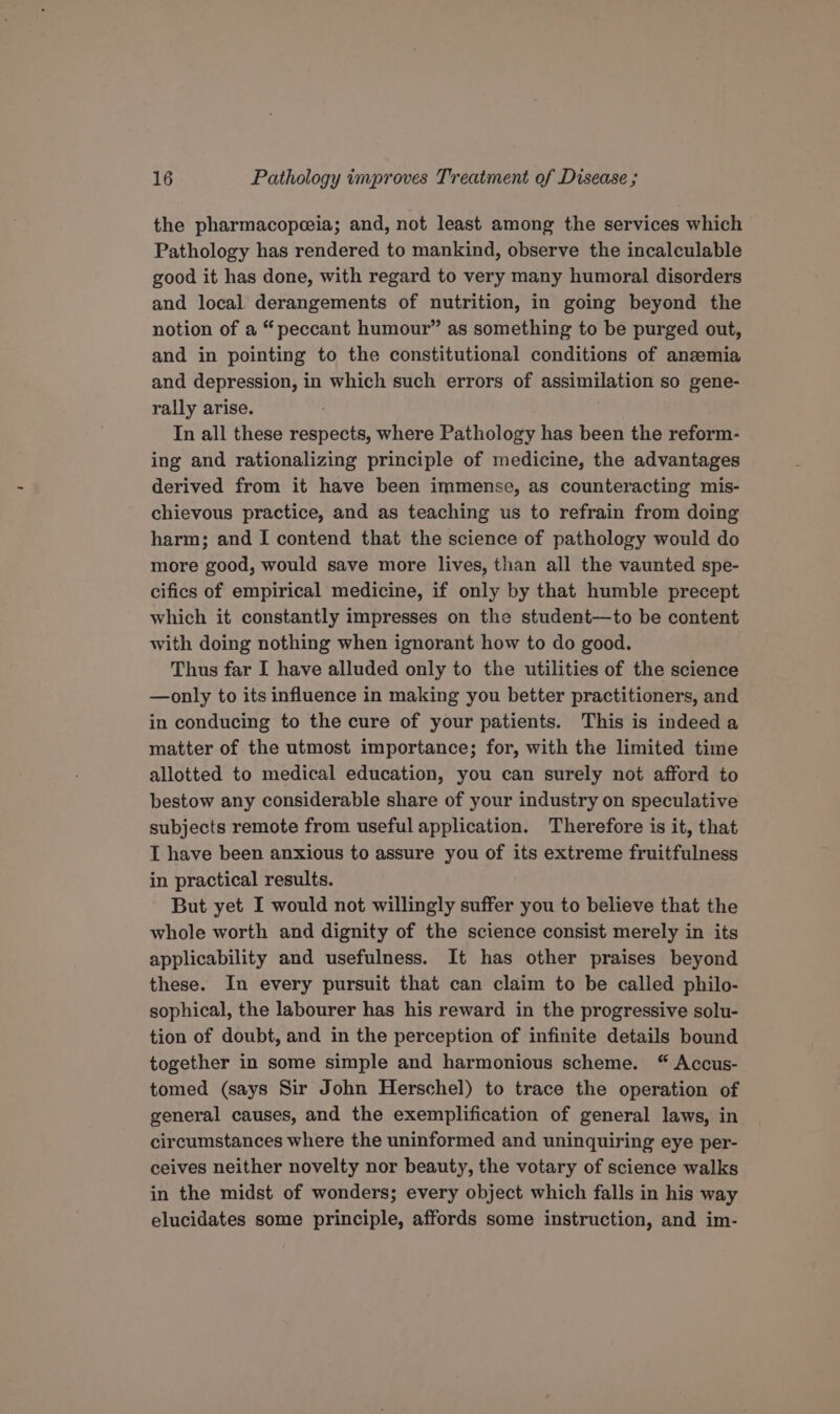 the pharmacopeeia; and, not least among the services which Pathology has rendered to mankind, observe the incalculable good it has done, with regard to very many humoral disorders and local derangements of nutrition, in going beyond the notion of a “peccant humour” as something to be purged out, and in pointing to the constitutional conditions of anzemia and depression, in which such errors of assimilation so gene- rally arise. In all these respects, where Pathology has been the reform- ing and rationalizing principle of medicine, the advantages derived from it have been immense, as counteracting mis- chievous practice, and as teaching us to refrain from doing harm; and I contend that the science of pathology would do more good, would save more lives, than all the vaunted spe- cifics of empirical medicine, if only by that humble precept which it constantly impresses on the student—to be content with doing nothing when ignorant how to do good. Thus far I have alluded only to the utilities of the science —only to its influence in making you better practitioners, and in conducing to the cure of your patients. This is indeed a matter of the utmost importance; for, with the limited time allotted to medical education, you can surely not afford to bestow any considerable share of your industry on speculative subjects remote from useful application. Therefore is it, that I have been anxious to assure you of its extreme fruitfulness in practical results. But yet I would not willingly suffer you to believe that the whole worth and dignity of the science consist merely in its applicability and usefulness. It has other praises beyond these. In every pursuit that can claim to be called philo- sophical, the labourer has his reward in the progressive solu- tion of doubt, and in the perception of infinite details bound together in some simple and harmonious scheme. “ Accus- tomed (says Sir John Herschel) to trace the operation of general causes, and the exemplification of general laws, in circumstances where the uninformed and uninquiring eye per- ceives neither novelty nor beauty, the votary of science walks in the midst of wonders; every object which falls in his way elucidates some principle, affords some instruction, and im-