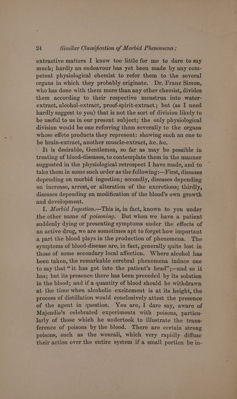 extractive matters I know too little for me to dare to say much; hardly an endeavour has yet been made by any com- petent physiological chemist to refer them to the several organs in which they probably originate. Dr. Franz Simon, who has done with them more than any other chemist, divides them according to their respective menstrua into water- extract, alcohol-extract, proof-spirit-extract ; but (as I need hardly suggest to you) that is not the sort of division likely to be useful to us in our present subject; the only physiological division would be one referring them severally to the organs whose effete products they represent: showing such an one to be brain-extract, another muscle-extract, &amp;c. &amp;c. It is desirable, Gentlemen, so far as may be possible in treating of blood-diseases, to contemplate them in the manner suggested in the physiological retrospect I have made, and to take them in some such order as the following:—First, diseases depending on morbid ingestion; secondly, diseases depending on increase, arrest, or alteration of the excretions; thirdly, diseases depending on modification of the blood’s own growth and development. I. Morbid Ingestion.—This is, in fact, known to you under the other name of poisoning. But when we have a patient suddenly dying or presenting symptoms under the effects of an active drug, we are sometimes apt to forget how important a part the blood plays in the production of phenomena, The symptoms of blood-disease are, in fact, generally quite lost in those of some secondary local affection. Where alcohol has been taken, the remarkable cerebral phenomena induce one to say that “it has got into the patient’s head”;—and so it has; but its presence there has been preceded by its solution in the blood; and if a quantity of blood should be withdrawn at the time when alcoholic excitement is at its height, the process of distillation would conclusively attest the presence of the agent in question. You are, I dare say, aware of Majendie’s celebrated experiments with poisons, particu- larly of those which he undertook to illustrate the trans- ference of poisons by the blood. There are certain strong poisons, such as the wourali, which very rapidly diffuse their action over the entire system if a small portion be in-