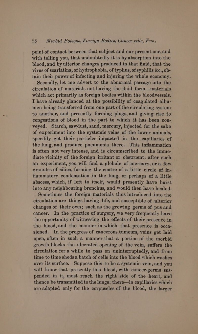 point of contact between that subject and our present one, and with telling you, that undoubtedly it is by absorption into the blood, and by ulterior changes produced in that fluid, that the virus of scarlatina, of hydrophobia, of typhus, of syphilis &amp;c., ob- tain their power of infecting and injuring the whole economy. Secondly, let me advert to the abnormal passage into the circulation of materials not having the fluid form—materials which act primarily as foreign bodies within the bloodvessels. I have already glanced at the possibility of coagulated albu- men being transferred from one part of the circulating system to another, and presently forming plugs, and giving rise to congestions of blood in the part to which it has been con- veyed. Starch, sawdust, sand, mercury, injected for the sake of experiment into the systemic veins of the lower animals, speedily get their particles impacted in the capillaries of the lung, and produce pneumonia there. This inflammation is often not very intense, and is circumscribed to the imme- diate vicinity of the foreign irritant or obstruent: after such an experiment, you will find a globule of mercury, or a few granules of silica, forming the centre of a little circle of in- flammatory condensation in the lung, or perhaps of a little abscess, which, if left to itself, would presently have burst into any neighbouring bronchus, and would then have healed. Sometimes the foreign materials thus introduced into the circulation are things having life, and susceptible of ulterior changes of their own; such as the growing germs of pus and cancer. In the practice of surgery, we very frequently have the opportunity of witnessing the effects of their presence in the blood, and the manner in which that presence is occa- sioned. In the progress of cancerous tumours, veins get laid open, often in such a manner that a portion of the morbid growth blocks the ulcerated opening of the vein, suffers the circulation for a while to pass on uninterruptedly, and from time to time sheds a batch of cells into the blood which washes over its surface. Suppose this to be a systemic vein, and you will know that presently this blood, with cancer-germs sus- pended in it, must reach the right side of the heart, and thence be transmitted to the lungs: there—in capillaries which are adapted only for the corpuscles of the blood, the larger