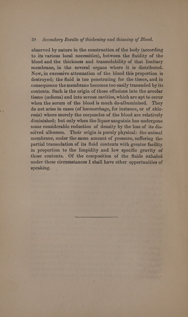 observed by nature in the construction of the body (according to its various local necessities), between the fluidity of the blood and the thickness and transudability of that limitary membrane, in the several organs where it is’ distributed. Now, in excessive attenuation of the blood this proportion is destroyed; the fluid is too penetrating for the tissue, and in consequence the membrane becomes too easily transuded by its contents. Such is the origin of those effusions into the areolar tissue (oedema) and into serous cavities, which are apt to occur when the serum of the blood is much de-albuminised. They do not arise in cases (of hemorrhage, for instance, or of chlo- rosis) where merely the corpuscles of the blood are relatively diminished; but only when the liquor sanguinis has undergone some considerable reduction of density by the loss of its dis- solved albumen. Their origin is purely physical: the animal membrane, under the same amount of pressure, suffering the partial transudation of its fluid contents with greater facility in proportion to the limpidity and low specific gravity of those contents. Of the composition of the fluids exhaled under these circumstances I shall have other opportunities of speaking.