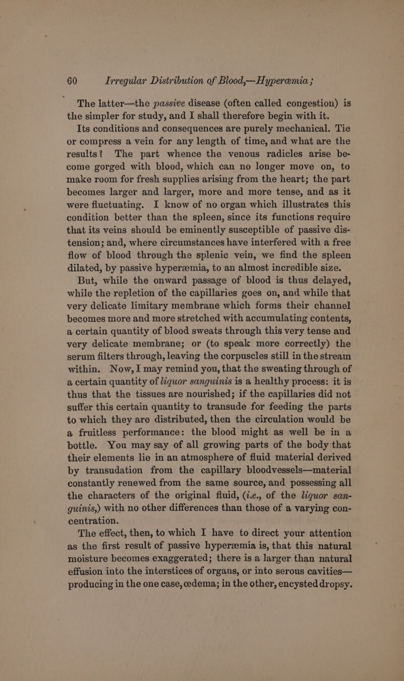 The latter—the passive disease (often called congestion) is the simpler for study, and I shall therefore begin with it. Its conditions and consequences are purely mechanical. Tie or compress a vein for any length of time, and what are the results? The part whence the venous radicles arise be- come gorged with blood, which can no longer move on, to make room for fresh supplies arising from the heart; the part becomes larger and larger, more and more tense, and as it were fluctuating. I know of no organ which illustrates this condition better than the spleen, since its functions require that its veins should be eminently susceptible of passive dis- tension; and, where circumstances have interfered with a free flow of blood through the splenic vein, we find the spleen dilated, by passive hyperzemia, to an almost incredible size. But, while the onward passage of blood is thus delayed, while the repletion of the capillaries goes on, and while that very delicate limitary membrane which forms their channel becomes more and more stretched with accumulating contents, a certain quantity of blood sweats through this very tense and very delicate membrane; or (to speak more correctly) the serum filters through, leaving the corpuscles still in the stream within. Now,I may remind you, that the sweating through of a certain quantity of liquor sanguinis is a healthy process: it is thus that the tissues are nourished; if the capillaries did not suffer this certain quantity to transude for feeding the parts to which they are distributed, then the circulation would be a fruitless performance: the blood might as well be in a bottle. You may say of all growing parts of the body that their elements lie in an atmosphere of fluid material derived by transudation from the capillary bloodvessels—material constantly renewed from the same source, and possessing all the characters of the original fluid, (7.e., of the liguor san- guinis,) with no other differences than those of a varying con- centration. The effect, then, to which I have to direct your attention as the first result of passive hyperzemia is, that this natural moisture becomes exaggerated; there is a larger than natural effusion into the interstices of organs, or into serous cavities— producing in the one case, cedema; in the other, encysted dropsy.