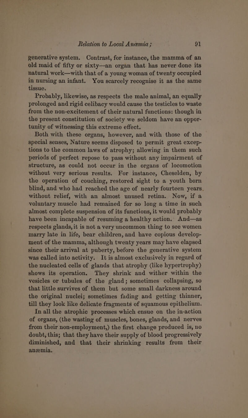 generative system. Contrast, for instance, the mamma of an old maid of fifty or sixty—an organ that has never done its natural work—with that of a young woman of twenty occupied in nursing an infant. You scarcely recognise it as the same tissue. Probably, likewise, as respects the male animal, an equally prolonged and rigid celibacy would cause the testicles to waste from the non-excitement of their natural functions: though in the present constitution of society we seldom have an oppor- tunity of witnessing this extreme effect. Both with these organs, however, and with those of the special senses, Nature seems disposed to permit great excep- tions to the common laws of atrophy; allowing in them such periods of perfect repose to pass without any impairment of structure, as could not occur in the organs of locomotion without very serious results. For instance, Cheselden, by the operation of couching, restored sight to a youth born blind, and who had reached the age of nearly fourteen years. without relief, with an almost unused retina. Now, if a voluntary muscle had remained for so long a time in such almost complete suspension of its functions, it would probably have been incapable of resuming a healthy action. And—as respects glands, it is not a very uncommon thing to see women marry late in life, bear children, and have copious develop- ment of the mamma, although twenty years may have elapsed since their arrival at puberty, before the generative system was called into activity. It is almost exclusively in regard of the nucleated cells of glands that atrophy (like hypertrophy) shows its operation. They shrink and wither within the vesicles or tubules of the gland; sometimes collapsing, so that little survives of them but some small darkness around the original nuclei; sometimes fading and getting thinner, till they look like delicate fragments of squamous epithelium. In all the atrophic processes which ensue on the in-action of organs, (the wasting of muscles, bones, glands, and nerves from their non-employment,) the first change produced is, no doubt, this; that they have their supply of blood progressively diminished, and that their shrinking results from their anzemia.