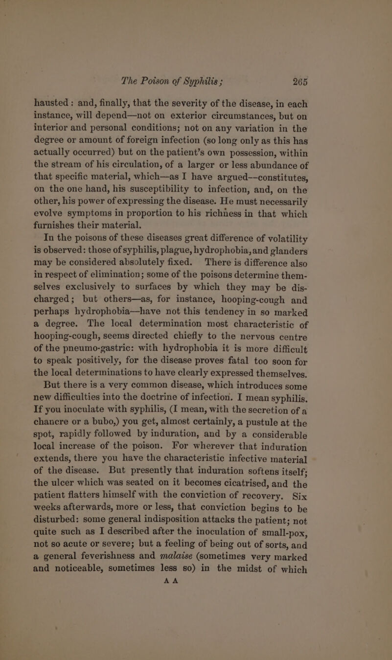 hausted : and, finally, that the severity of the disease, in each instance, will depend—not on exterior circumstances, but on interior and personal conditions; not on any variation in the degree or amount of foreign infection (so long only as this has actually occurred) but on the patient’s own possession, within the stream of his circulation, of a larger or less abundance of that specific material, which—as I have argued—-constitutes, on the one hand, his susceptibility to infection, and, on the other, his power of expressing the disease. He must necessarily evolve symptoms in proportion to his richness in that which furnishes their material, In the poisons of these diseases great difference of volatility is observed: those of syphilis, plague, hydrophobia, and glanders may be considered absolutely fixed. There is difference also in respect of elimination; some of the poisons determine them- selves exclusively to surfaces by which they may be dis- charged; but others—as, for instance, hooping-cough and perhaps hydrophobia—have not this tendency in so marked a degree. The local determination most characteristic of hooping-cough, seems directed chiefly to the nervous centre of the pneumo-gastric: with hydrophobia it is more difficult to speak positively, for the disease proves fatal too soon for the local determinations to have clearly expressed themselves. But there is a very common disease, which introduces some new difficulties into the doctrine of infection. I mean syphilis, If you inoculate with syphilis, (I mean, with the secretion of a chancre or a bubo,) you get, almost certainly, a pustule at the spot, rapidly followed by induration, and by a considerable local increase of the poison. For wherever that induration extends, there you have the characteristic infective materia] of the disease. But presently that induration softens itself; the ulcer which was seated on it becomes cicatrised, and the patient flatters himself with the conviction of recovery. Six weeks afterwards, more or less, that conviction begins to be disturbed: some general indisposition attacks the patient; not quite such as I described after the inoculation of small-pox, not so acute or severe; but a feeling of being out of sorts, and a general feverishness and malaise (sometimes very marked and noticeable, sometimes less so) in the midst of which AA