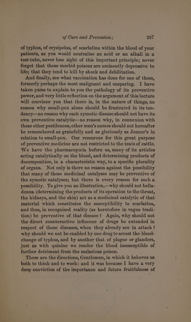 of typhus, of erysipelas, of scarlatina within the blood of your patients, as you would neutralise an acid or an alkali in a test-tube, never lose sight of this important principle; never forget that these morbid poisons are eminently depressive to life; that they tend to kill by shock and debilitation. And finally, see what vaccination has done for one of them, formerly perhaps the most malignant and unsparing. I have taken pains to explain to you the pathology of its preventive power, and very little reflection on the argument of this lecture will convince you that there is, in the nature of things, no reason why small-pox alone should be frustrated in its ten- dency—no reason why each zymotic disease should not have its own preventive catalytic—no reason why, in connexion with these other pestilences, other men’s names should not hereafter be remembered as gratefully and as gloriously as Jenner’s in relation to small-pox. Our resources for this great purpose of preventive medicine are not restricted to the teats of cattle. We have the pharmacopeeia before us, many of its articles acting catalytically on the blood, and determining products of decomposition, in a characteristic way, to a specific plurality of organs. Not only is there no reason against the possibility that many of these medicinal catalyses may be preventive of the zymotic catalyses; but there is every reason for sucha possibility. To give you an illustration,—why should not bella- donna (determining the products of its operation to the throat, the kidneys, and the skin) act as a medicinal catalytic of that material which constitutes the susceptibility to scarlatina, and thus, in recognised reality (as heretofore in vague tradi- tion) be preventive of that disease? Again, why should not the direct counteractive influence of drugs be extended in respect of these diseases, when they already are in attack ? why should we not be enabled by one drug to arrest the blood- change of typhus, and by another that of plague or glanders, just as with quinine we render the blood insusceptible of further detriment from the malarious poison. These are the directions, Gentlemen, in which it behoves us both to think and to work: and it was because I have a very deep conviction of the importance and future fruitfulness of