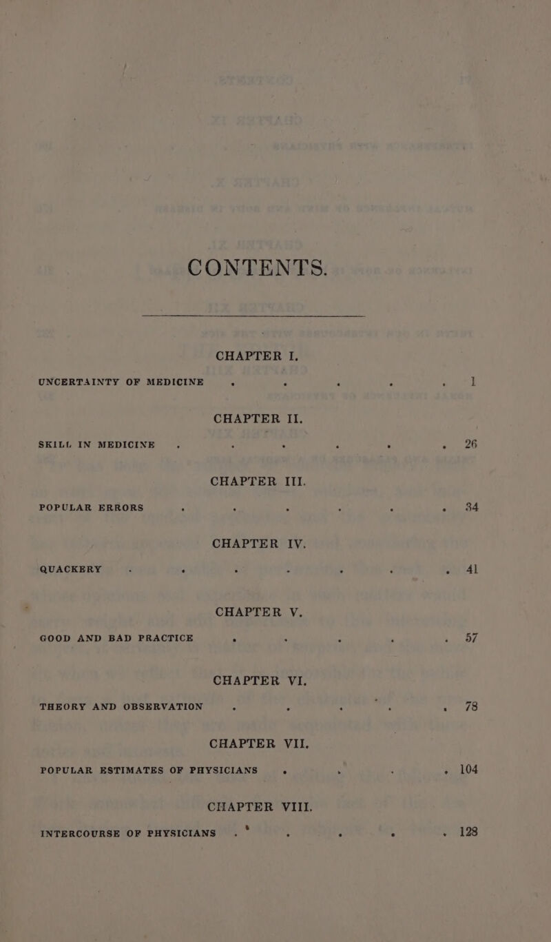 CONTENTS. CHAPTER I, UNCERTAINTY OF MEDICINE A “ : : i CHAPTER II. SKILL IN MEDICINE 2 ‘ 5 , e e,. 26 CHAPTER ITI. POPULAR ERRORS i A ‘ 2 : A Pe?! CHAPTER IV. QUACKERY : p F . ; ot 41 CHAPTER V. GOOD AND BAD PRACTICE 3 5 z i sys CHAPTER VI. THEORY AND OBSERVATION : : ; ~ el 48 CHAPTER VII. POPULAR ESTIMATES OF PHYSICIANS . . ‘ - 104 CHAPTER VIII. INTERCOURSE OF PHYSICIANS . * : “ : 2 ASs