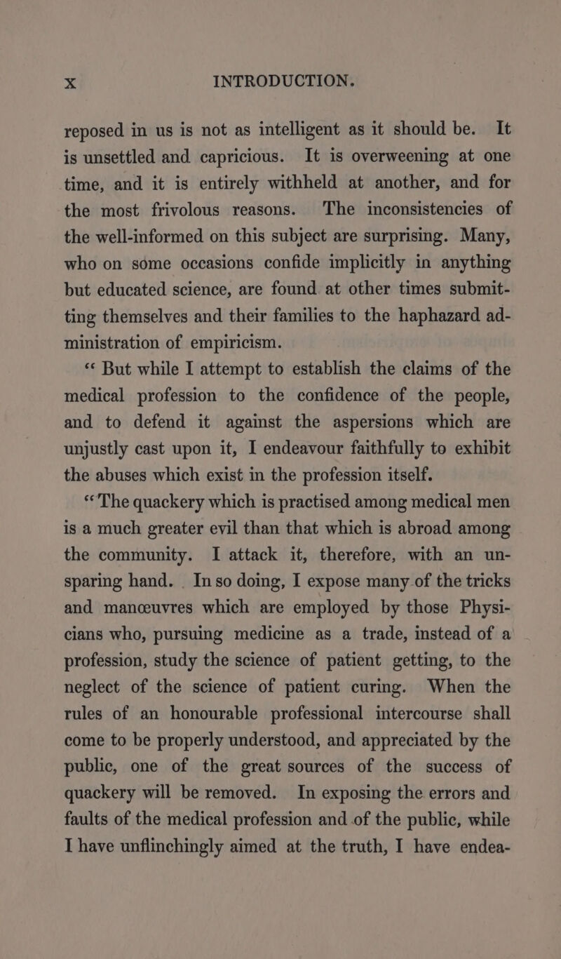 reposed in us is not as intelligent as it should be. It is unsettled and capricious. It is overweening at one time, and it is entirely withheld at another, and for the most frivolous reasons. The inconsistencies of the well-informed on this subject are surprising. Many, who on some occasions confide implicitly in anything but educated science, are found at other times submit- ting themselves and their families to the haphazard ad- ministration of empiricism. ** But while I attempt to establish the claims of the medical profession to the confidence of the people, and to defend it against the aspersions which are unjustly cast upon it, I endeavour faithfully to exhibit the abuses which exist in the profession itself. ‘The quackery which is practised among medical men is a much greater evil than that which is abroad among the community. I attack it, therefore, with an un- sparing hand. . Inso doing, I expose many of the tricks and manceuvres which are employed by those Physi- cians who, pursuing medicine as a trade, instead of a profession, study the science of patient getting, to the neglect of the science of patient curing. When the rules of an honourable professional intercourse shall come to be properly understood, and appreciated by the public, one of the great sources of the success of quackery will be removed. In exposing the errors and faults of the medical profession and of the public, while I have unflinchingly aimed at the truth, I have endea-