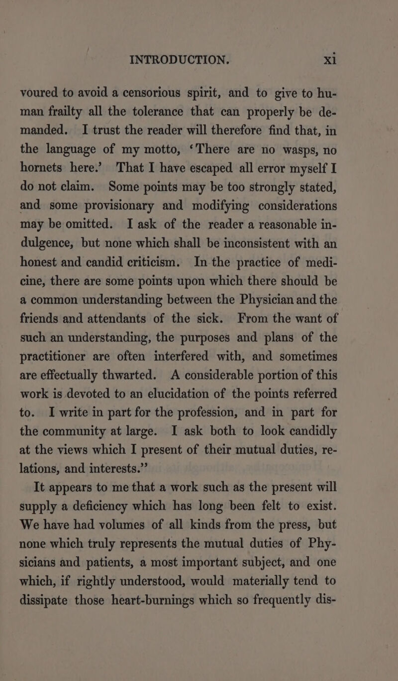 voured to avoid a censorious spirit, and to give to hu- man frailty all the tolerance that can properly be de- manded. I trust the reader will therefore find that, in the language of my motto, ‘There are no wasps, no hornets here.’ That I have escaped all error myself I do not claim. Some points may be too strongly stated, and some provisionary and modifying considerations may be omitted. I ask of the reader a reasonable in- dulgence, but none which shall be inconsistent with an honest and candid criticism. In the practice of medi- cine, there are some points upon which there should be a common understanding between the Physician and the friends and attendants of the sick. From the want of such an understanding, the purposes and plans of the practitioner are often interfered with, and sometimes are effectually thwarted. A considerable portion of this work is devoted to an elucidation of the points referred to. I write in part for the profession, and in part for the community at large. I ask both to look candidly at the views which I present of their mutual duties, re- lations, and interests.”’ It appears to me that a work such as the present will supply a deficiency which has long been felt to exist. We have had volumes of all kinds from the press, but none which truly represents the mutual duties of Phy- sicians and patients, a most important subject, and one which, if rightly understood, would materially tend to dissipate those heart-burnings which so frequently dis-