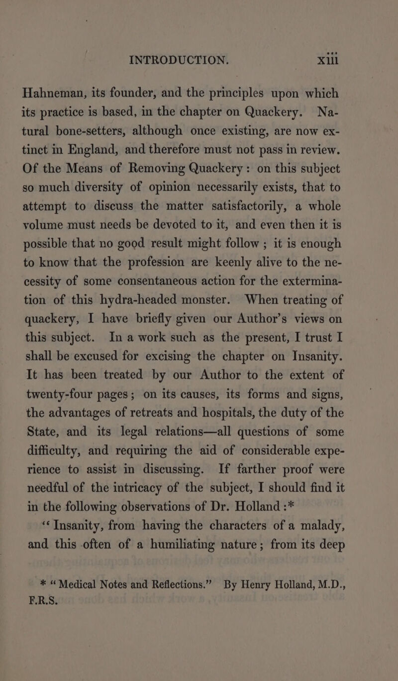 Hahneman, its founder, and the principles upon which its practice is based, in the chapter on Quackery. Na- tural bone-setters, although once existing, are now ex- tinct in England, and therefore must not pass in review. Of the Means of Removing Quackery : on this subject so much diversity of opinion necessarily exists, that to attempt to discuss the matter satisfactorily, a whole volume must needs be devoted to it, and even then it is possible that no good result might follow ; it is enough to know that the profession are keenly alive to the ne- cessity of some consentaneous action for the extermina- tion of this hydra-headed monster. When treating of quackery, I have briefly given our Author’s views on this subject. In a work such as the present, I trust I shall be excused for excising the chapter on Insanity. It has been treated by our Author to the extent of twenty-four pages; on its causes, its forms and signs, the advantages of retreats and hospitals, the duty of the State, and its legal relations—all questions of some difficulty, and requiring the aid of considerable expe- rience to assist in discussing. If farther proof were needful of the intricacy of the subject, I should find it in the following observations of Dr. Holland :* ‘‘ Insanity, from having the characters of a malady, and this often of a humiliating nature; from its deep * “ Medical Notes and Reflections.” By Henry Holland, M.D., F.R.S.