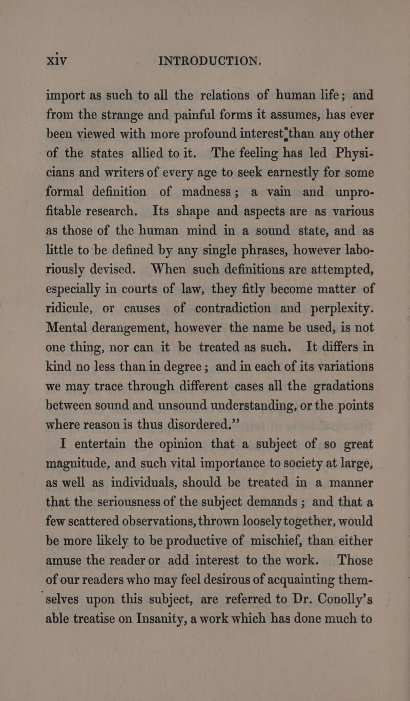 import as such to all the relations of human life; and from the strange and painful forms it assumes, has ever been viewed with more profound interest?than any other of the states allied to it. The feeling has led Physi- cians and writers of every age to seek earnestly for some formal definition of madness; a vain and unpro- fitable research. Its shape and aspects are as various as those of the human mind in a sound state, and as little to be defined by any single phrases, however labo- riously devised. When such definitions are attempted, especially in courts of law, they fitly become matter of ridicule, or causes of contradiction and perplexity. Mental derangement, however the name be used, is not one thing, nor can it be treated as such. It differs in kind no less than in degree ; and in each of its variations we may trace through different cases all the gradations between sound and unsound understanding, or the points where reason is thus disordered.” I entertain the opinion that a subject of so great magnitude, and such vital importance to society at large, as well as individuals, should be treated in a manner that the seriousness of the subject demands ; and that a few scattered observations, thrown loosely together, would be more likely to be productive of mischief, than either amuse the reader or add interest to the work. Those of our readers who may feel desirous of acquainting them- ‘selves upon this subject, are referred to Dr. Conolly’s able treatise on Insanity, a work which has done much to