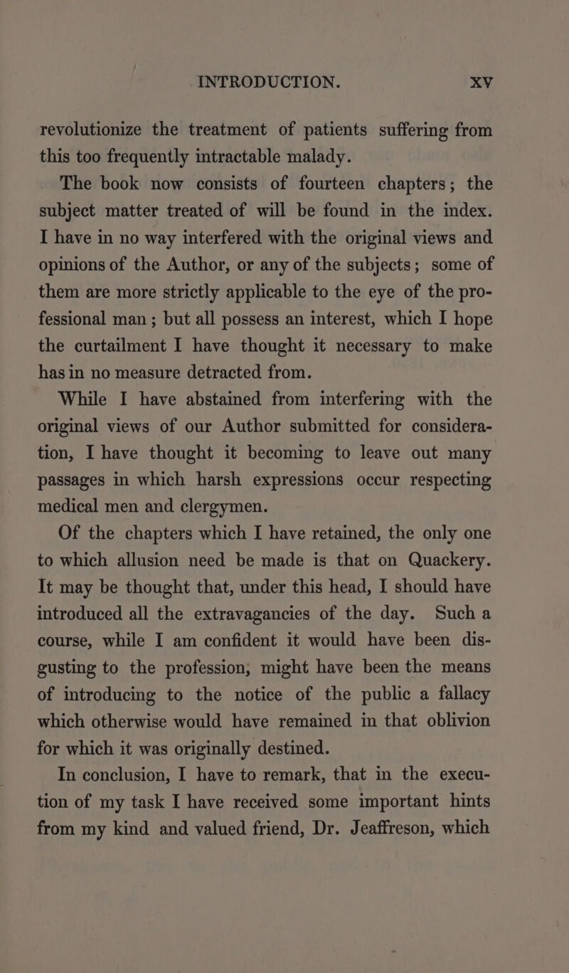 revolutionize the treatment of patients suffering from this too frequently intractable malady. The book now consists of fourteen chapters; the subject matter treated of will be found in the index. I have in no way interfered with the original views and opinions of the Author, or any of the subjects; some of them are more strictly applicable to the eye of the pro- fessional man ; but all possess an interest, which I hope the curtailment I have thought it necessary to make has in no measure detracted from. While I have abstained from interfering with the original views of our Author submitted for considera- tion, I have thought it becoming to leave out many passages in which harsh expressions occur respecting medical men and clergymen. Of the chapters which I have retained, the only one to which allusion need be made is that on Quackery. It may be thought that, under this head, I should have introduced all the extravagancies of the day. Such a course, while I am confident it would have been dis- gusting to the profession, might have been the means of introducing to the notice of the public a fallacy which otherwise would have remained in that oblivion for which it was originally destined. In conclusion, I have to remark, that in the execu- tion of my task I have received some important hints from my kind and valued friend, Dr. Jeaffreson, which