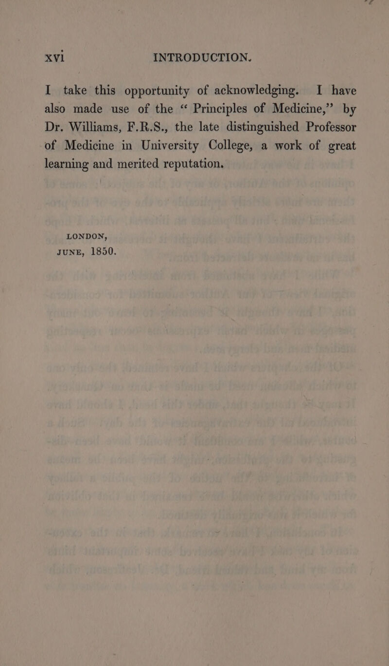 I take this opportunity of acknowledging. I have also made use of the “ Principles of Medicine,” by Dr. Williams, F.R.S., the late distinguished Professor of Medicine in University College, a work of great learning and merited reputation. LONDON, JUNE, 1850.