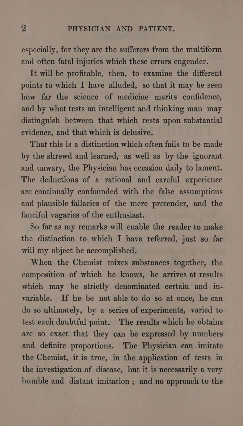 especially, for they are the sufferers from the multiform and often fatal injuries which these errors engender. It will be profitable, then, to examine the different points to which I have alluded, so that it may be seen how far the science of medicine merits confidence, and by what tests an intelligent and thinking man may distinguish between that which rests upon substantial evidence, and that which is delusive. That this is a distinction which often fails to be made by the shrewd and learned, as well as by the ignorant and unwary, the Physician has occasion daily to lament. The deductions of a rational and careful experience are continually confounded with the false assumptions and plausible fallacies of the mere pretender, and the fanciful vagaries of the enthusiast. So far as my remarks will enable the reader to make the distinction to which I have referred, just so far will my object be accomplished. When the Chemist mixes substances together, the composition of which he knows, he arrives at results which may be strictly denominated certain and in- variable. If he be not able to do so at once, he can do so ultimately, by a series of experiments, varied to test each doubtful pot. The results which he obtains are so exact that they can be expressed by numbers and definite proportions. The Physician can imitate the Chemist, it is true, in the application of tests in the investigation of disease, but it is necessarily a very humble and distant imitation ; and no approach to the