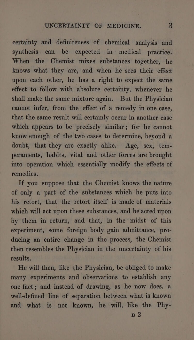 certainty and definiteness of chemical analysis and synthesis can be expected in medical practice. When the Chemist mixes substances together, he knows what they are, and when he sees their effect upon each other, he has a right to expect the same effect to follow with absolute certainty, whenever he shall make the same mixture again. But the Physician cannot infer, from the effect of a remedy in one case, that the same result will certainly occur in another case which appears to be precisely similar; for he cannot know enough of the two cases to determine, beyond a doubt, that they are exactly alike. Age, sex, tem- peraments, habits, vital and other forces are brought into operation which essentially modify the effects of remedies. If you suppose that the Chemist knows the nature of only a part of the substances which he puts into his retort, that the retort itself is made of materials which will act upon these substances, and be acted upon by them in return, and that, in the midst of this experiment, some foreign body gain admittance, pro- ducing an entire change in the process, the Chemist then resembles the Physician in the uncertainty of his results. He will then, like the Physician, be obliged to make many experiments and observations to establish any one fact; and instead of drawing, as he now does, a well-defined line of separation between what is known and what is not known, he will, like the Phy- B2