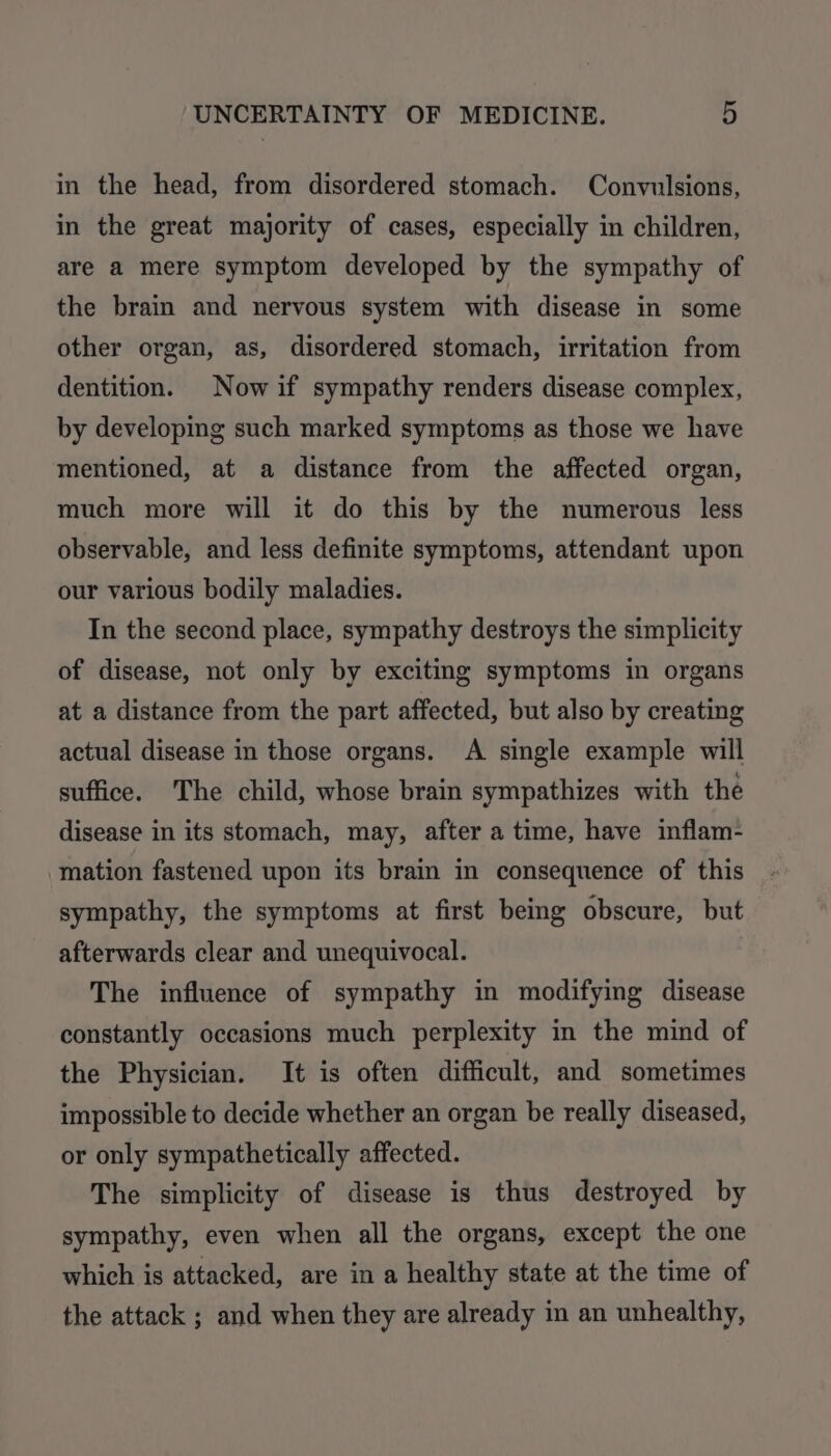 in the head, from disordered stomach. Convulsions, in the great majority of cases, especially in children, are a mere symptom developed by the sympathy of the brain and nervous system with disease in some other organ, as, disordered stomach, irritation from dentition. Now if sympathy renders disease complex, by developing such marked symptoms as those we have mentioned, at a distance from the affected organ, much more will it do this by the numerous less observable, and less definite symptoms, attendant upon our various bodily maladies. In the second place, sympathy destroys the simplicity of disease, not only by exciting symptoms in organs at a distance from the part affected, but also by creating actual disease in those organs. A single example will suffice. The child, whose brain sympathizes with the disease in its stomach, may, after a time, have inflam- mation fastened upon its brain in consequence of this sympathy, the symptoms at first being obscure, but afterwards clear and unequivocal. The influence of sympathy in modifying disease constantly occasions much perplexity in the mind of the Physician. It is often difficult, and sometimes impossible to decide whether an organ be really diseased, or only sympathetically affected. The simplicity of disease is thus destroyed by sympathy, even when all the organs, except the one which is attacked, are in a healthy state at the time of the attack ; and when they are already in an unhealthy,