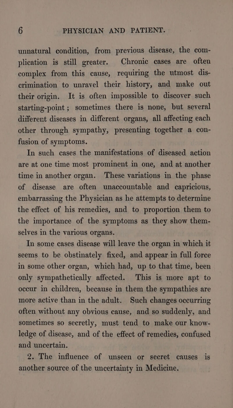 unnatural condition, from previous disease, the com- plication is still greater. Chronic cases are often complex from this cause, requiring the utmost dis- crimination to unravel their history, and make out their origin. It is often impossible to discover such starting-point ; sometimes there is none, but several different diseases in different organs, all affecting each other through sympathy, presenting together a con- fusion of symptoms. In such cases the manifestations of diseased action are at one time most prominent in one, and at another time in another organ. These variations in the phase of disease are often unaccountable and capricious, embarrassing the Physician as he attempts to determine the effect of his remedies, and to proportion them to the importance of the symptoms as they show them- selves in the various organs. In some cases disease will leave the organ in which it seems to be obstinately fixed, and appear in full force in some other organ, which had, up to that time, been only sympathetically affected. This is more apt to occur in children, because in them the sympathies are more active than in the adult. Such changes occurring often without any obvious cause, and so suddenly, and sometimes so secretly, must tend to make our know- ledge of disease, and of the effect of remedies, confused and uncertain. 2. The influence of unseen or secret causes is another source of the uncertainty in Medicine.