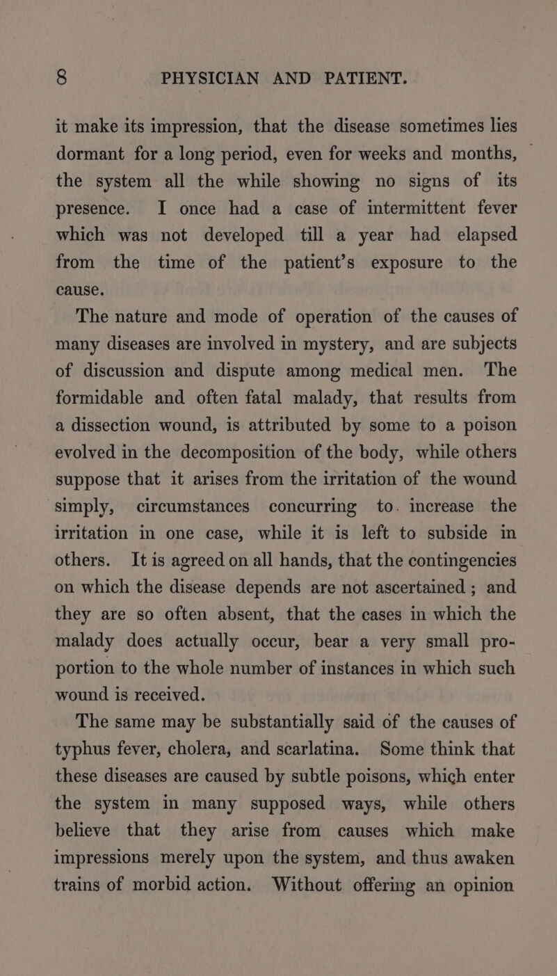 it make its impression, that the disease sometimes lies dormant for a long period, even for weeks and months, — the system all the while showing no signs of its presence. I once had a case of intermittent fever which was not developed till a year had elapsed from the time of the patient’s exposure to the cause. The nature and mode of operation of the causes of many diseases are involved in mystery, and are subjects of discussion and dispute among medical men. The formidable and often fatal malady, that results from a dissection wound, is attributed by some to a poison evolved in the decomposition of the body, while others suppose that it arises from the irritation of the wound simply, circumstances concurring to. increase the irritation in one case, while it is left to subside in others. It is agreed on all hands, that the contingencies on which the disease depends are not ascertained ; and they are so often absent, that the cases in which the malady does actually occur, bear a very small pro- portion to the whole number of instances in which such wound is received. The same may be substantially said of the causes of typhus fever, cholera, and scarlatina. Some think that these diseases are caused by subtle poisons, which enter the system in many supposed ways, while others believe that they arise from causes which make impressions merely upon the system, and thus awaken trains of morbid action. Without offering an opinion
