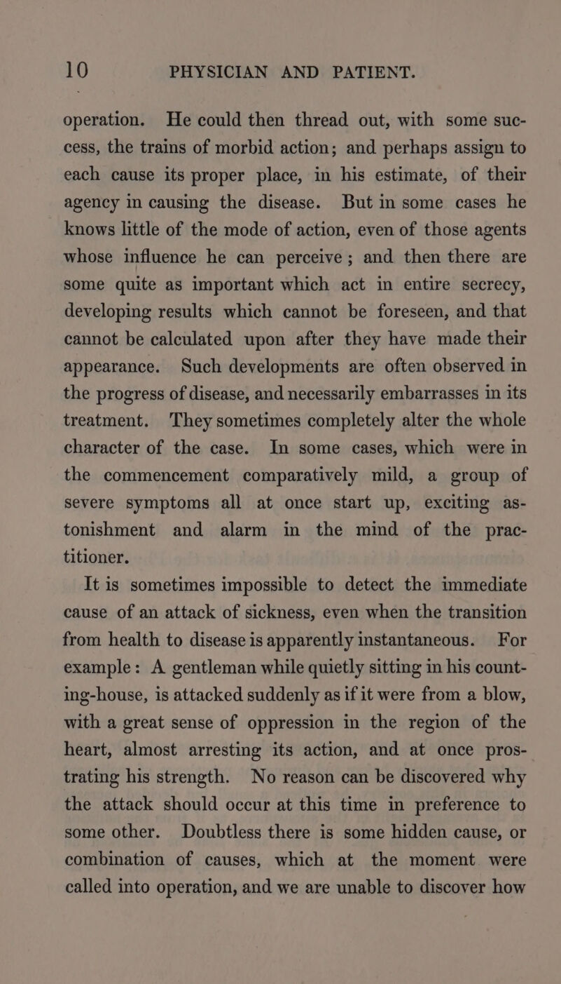 operation. He could then thread out, with some suc- cess, the trains of morbid action; and perhaps assign to each cause its proper place, in his estimate, of their agency in causing the disease. But in some cases he knows little of the mode of action, even of those agents whose influence he can perceive ; and then there are some quite as important which act in entire secrecy, developing results which cannot be foreseen, and that cannot be calculated upon after they have made their appearance. Such developments are often observed in the progress of disease, and necessarily embarrasses in its treatment. They sometimes completely alter the whole character of the case. In some cases, which were in the commencement comparatively mild, a group of severe symptoms all at once start up, exciting as- tonishment and alarm in the mind of the prac- titioner. It is sometimes impossible to detect the immediate cause of an attack of sickness, even when the transition from health to disease is apparently instantaneous. For example: A gentleman while quietly sitting in his count- ing-house, is attacked suddenly as if it were from a blow, with a great sense of oppression in the region of the heart, almost arresting its action, and at once pros- trating his strength. No reason can be discovered why the attack should occur at this time in preference to some other. Doubtless there is some hidden cause, or combination of causes, which at the moment. were called into operation, and we are unable to discover how