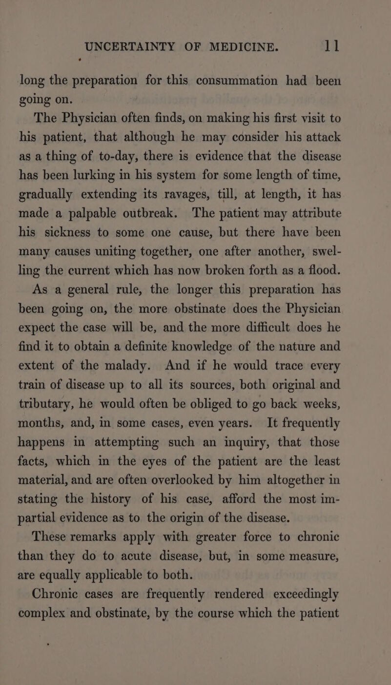 long the preparation for this consummation had been going on. The Physician often finds, on making his first visit to his patient, that although he may consider his attack as a thing of to-day, there is evidence that the disease has been lurking in his system for some length of time, gradually extending its ravages, till, at length, it has made a palpable outbreak. The patient may attribute his sickness to some one cause, but there have been many causes uniting together, one after another, swel- ling the current which has now broken forth as a flood. As a general rule, the longer this preparation has been going on, the more obstinate does the Physician expect the case will be, and the more difficult does he find it to obtain a definite knowledge of the nature and extent of the malady. And if he would trace every train of disease up to all its sources, both original and tributary, he would often be obliged to go back weeks, months, and, in some cases, even years. It frequently happens in attempting such an inquiry, that those facts, which in the eyes of the patient are the least material, and are often overlooked by him altogether in stating the history of his case, afford the most im- partial evidence as to the origin of the disease. These remarks apply with greater force to chronic than they do to acute disease, but, in some measure, are equally applicable to both. Chronic cases are frequently rendered exceedingly complex and obstinate, by the course which the patient