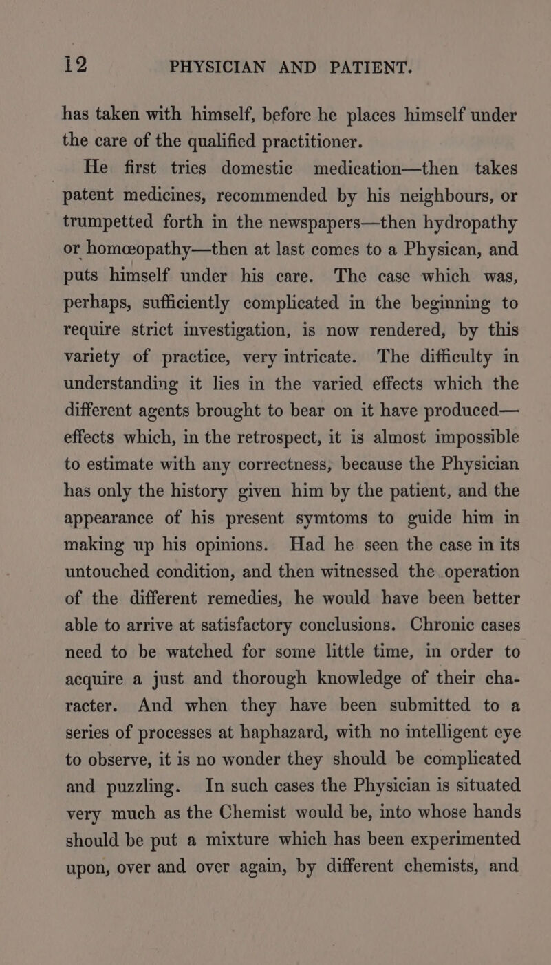 has taken with himself, before he places himself under the care of the qualified practitioner. _ He first tries domestic medication—then takes patent medicines, recommended by his neighbours, or trumpetted forth in the newspapers—then hydropathy or homceopathy—then at last comes to a Physican, and puts himself under his care. The case which was, perhaps, sufficiently complicated in the beginning to require strict investigation, is now rendered, by this variety of practice, very intricate. The difficulty in understanding it lies in the varied effects which the different agents brought to bear on it have produced— effects which, in the retrospect, it is almost impossible to estimate with any correctness, because the Physician has only the history given him by the patient, and the appearance of his present symtoms to guide him in making up his opinions. Had he seen the case in its untouched condition, and then witnessed the operation of the different remedies, he would have been better able to arrive at satisfactory conclusions. Chronic cases need to be watched for some little time, in order to acquire a just and thorough knowledge of their cha- racter. And when they have been submitted to a series of processes at haphazard, with no intelligent eye to observe, it is no wonder they should be complicated and puzzling. In such cases the Physician is situated very much as the Chemist would be, into whose hands should be put a mixture which has been experimented upon, over and over again, by different chemists, and