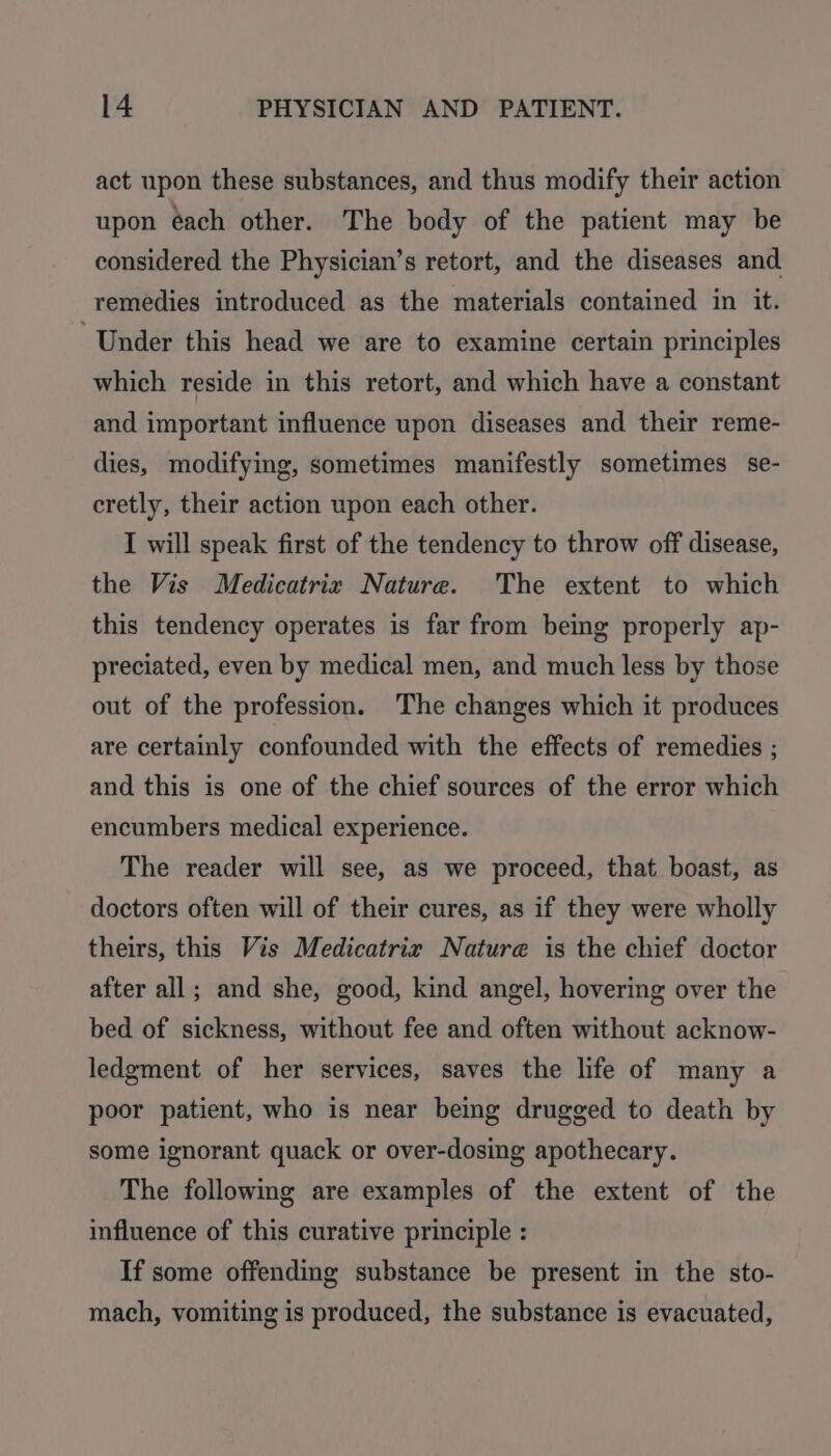 act upon these substances, and thus modify their action upon éach other. The body of the patient may be considered the Physician’s retort, and the diseases and remedies introduced as the materials contained in it. Under this head we are to examine certain principles which reside in this retort, and which have a constant and important influence upon diseases and their reme- dies, modifying, sometimes manifestly sometimes se- cretly, their action upon each other. I will speak first of the tendency to throw off disease, the Vis Medicatrix Nature. The extent to which this tendency operates is far from being properly ap- preciated, even by medical men, and much less by those out of the profession. The changes which it produces are certainly confounded with the effects of remedies ; and this is one of the chief sources of the error which encumbers medical experience. The reader will see, as we proceed, that boast, as doctors often will of their cures, as if they were wholly theirs, this Vis Medicatrir Nature is the chief doctor after all; and she, good, kind angel, hovering over the bed of sickness, without fee and often without acknow- ledgment of her services, saves the life of many a poor patient, who is near being drugged to death by some ignorant quack or over-dosing apothecary. The followmg are examples of the extent of the influence of this curative principle : If some offending substance be present in the sto- mach, vomiting is produced, the substance is evacuated,