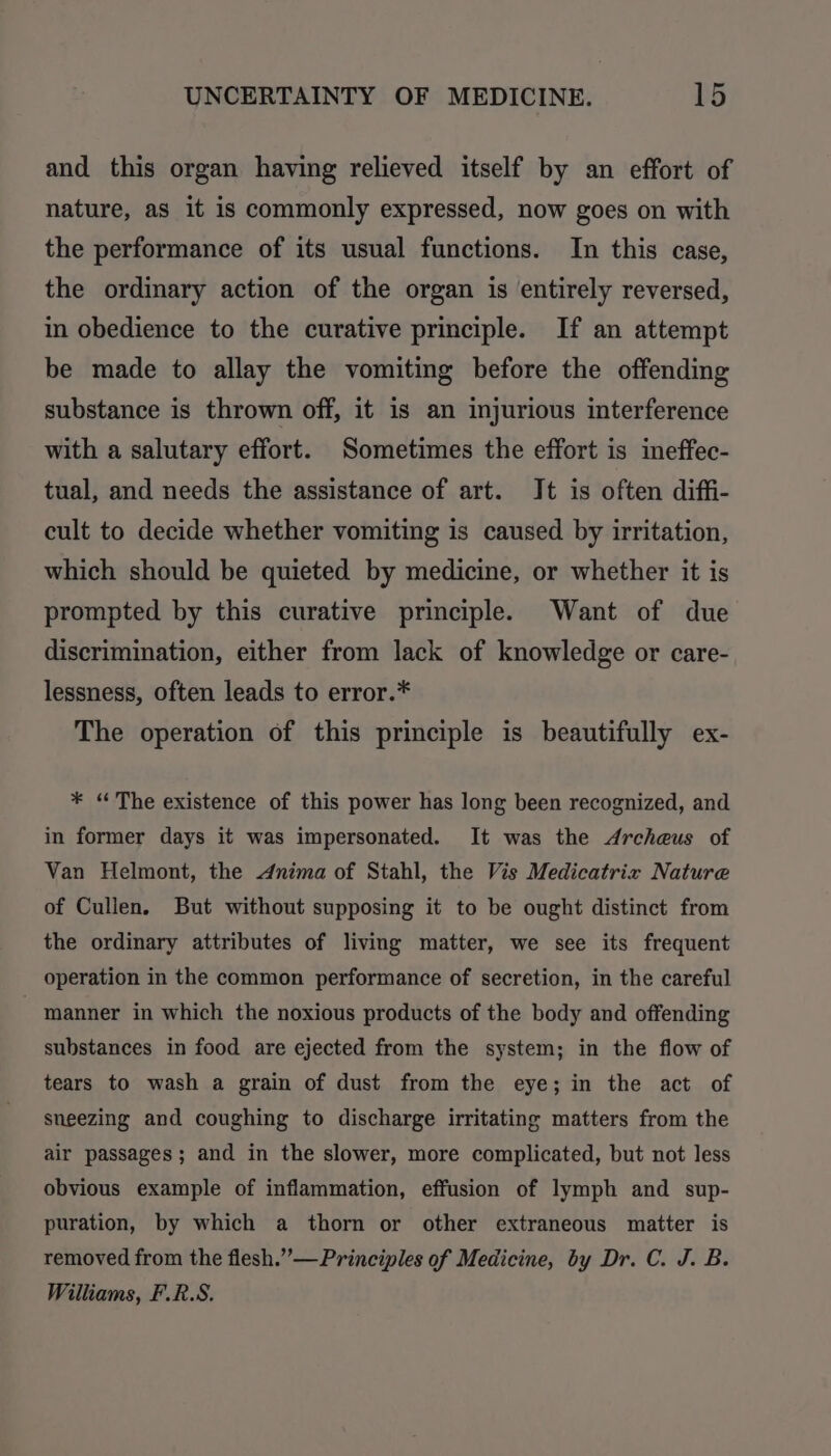 and this organ having relieved itself by an effort of nature, as it is commonly expressed, now goes on with the performance of its usual functions. In this case, the ordinary action of the organ is entirely reversed, in obedience to the curative principle. If an attempt be made to allay the vomiting before the offending substance is thrown off, it is an injurious interference with a salutary effort. Sometimes the effort is ineffec- tual, and needs the assistance of art. Jt is often diffi- cult to decide whether vomiting is caused by irritation, which should be quieted by medicine, or whether it is prompted by this curative principle. Want of due discrimination, either from lack of knowledge or care- lessness, often leads to error.* The operation of this principle is beautifully ex- * “The existence of this power has long been recognized, and in former days it was impersonated. It was the Archeus of Van Helmont, the Anima of Stahl, the Vis Medicatrix Nature of Cullen. But without supposing it to be ought distinct from the ordinary attributes of living matter, we see its frequent operation in the common performance of secretion, in the careful - manner in which the noxious products of the body and offending substances in food are ejected from the system; in the flow of tears to wash a grain of dust from the eye; in the act of sneezing and coughing to discharge irritating matters from the air passages; and in the slower, more complicated, but not less obvious example of inflammation, effusion of lymph and sup- puration, by which a thorn or other extraneous matter is removed from the flesh.”—Principles of Medicine, by Dr. C. J. B. Williams, F.R.S.