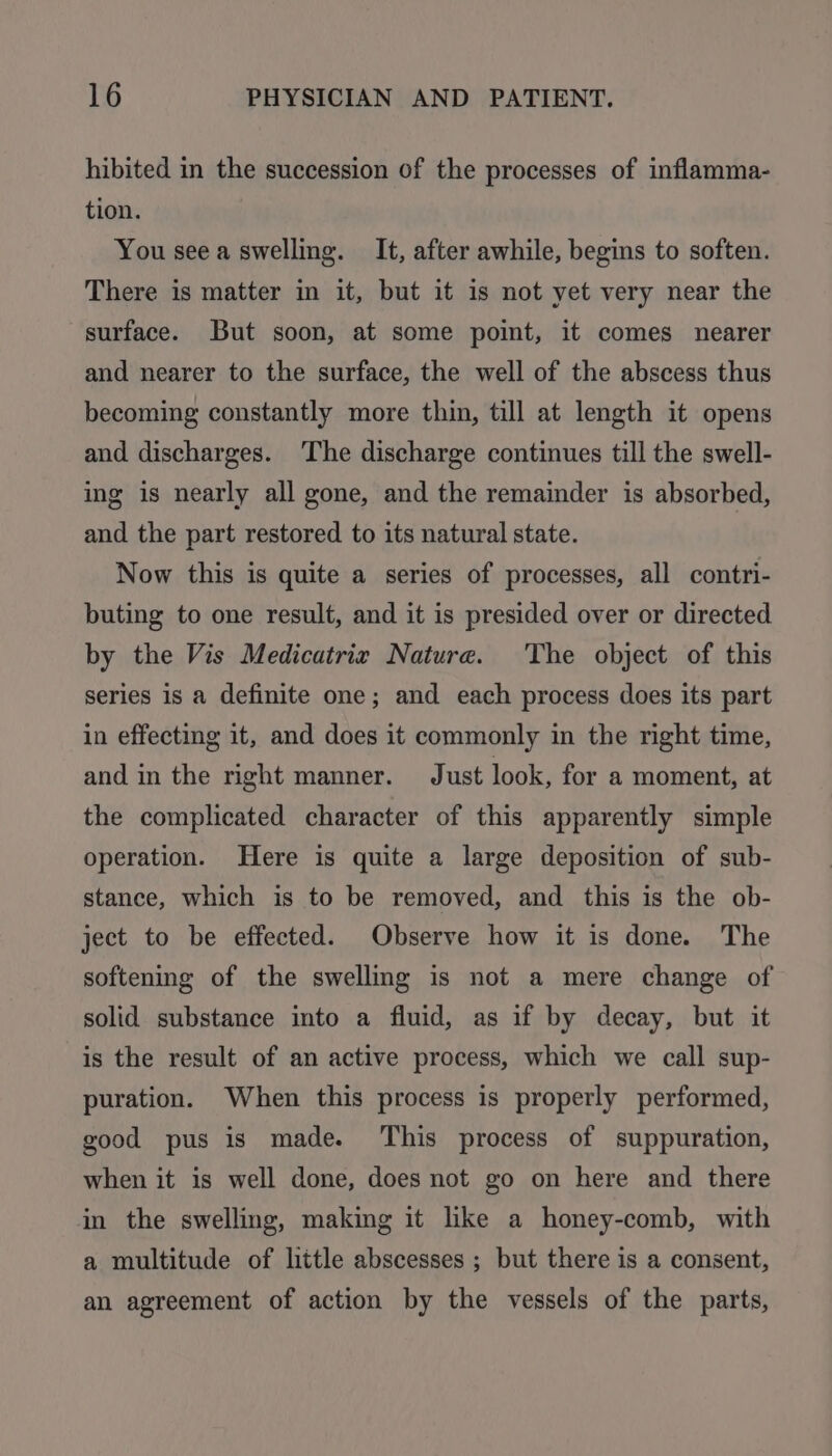 hibited in the succession of the processes of inflamma- tion. You see a swelling. It, after awhile, begins to soften. There is matter in it, but it is not yet very near the surface. But soon, at some point, it comes nearer and nearer to the surface, the well of the abscess thus becoming constantly more thin, till at length it opens and discharges. The discharge continues till the swell- ing is nearly all gone, and the remainder is absorbed, and the part restored to its natural state. Now this is quite a series of processes, all contri- buting to one result, and it is presided over or directed by the Vis Medicatrix Nature. The object of this series is a definite one; and each process does its part in effecting it, and does it commonly in the right time, and in the right manner. Just look, for a moment, at the complicated character of this apparently simple operation. Here is quite a large deposition of sub- stance, which is to be removed, and this is the ob- ject to be effected. Observe how it is done. The softening of the swelling is not a mere change of solid substance into a fluid, as if by decay, but it is the result of an active process, which we call sup- puration. When this process is properly performed, good pus is made. This process of suppuration, when it is well done, does not go on here and there in the swelling, making it like a honey-comb, with a multitude of little abscesses ; but there is a consent, an agreement of action by the vessels of the parts,