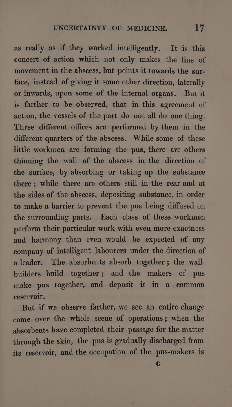as really as if they worked intelligently. It is this concert of action which not only makes the line of movement in the abscess, but points it towards the sur- face, instead of giving it some other direction, laterally or inwards, upon some of the internal organs. But it is farther to be observed, that in this agreement of action, the vessels of the part do not all do one thing. Three different offices are performed by them in the different quarters of the abscess. While some of these little workmen are forming the pus, there are others thinning the wall of the abscess in the direction of the surface, by absorbing or taking up the substance there ; while there are others still in the rear and at the sides of the abscess, depositing substance, in order to make a barrier to prevent the pus being diffused on the surrounding parts. Hach class of these workmen perform their particular work with even more exactness and harmony than even would be expected of any company of intelligent labourers under the direction of a leader. The absorbents absorb together; the wall- builders build together; and the makers of pus make pus together, and deposit it in a common reservoir. But if we observe farther, we see an entire change come over the whole scene of operations; when the © absorbents have completed their passage for the matter through the skin, the pus is gradually discharged from its reservoir, and the occupation of the pus-makers is C