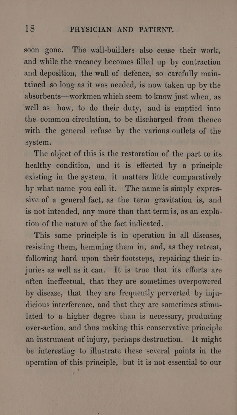 soon gone. ‘The wall-builders also cease their work, and while the vacancy becomes filled up by contraction and deposition, the wall of defence, so carefully main- tained so long as it was needed, is now taken up by the absorbents—workmen which seem to know just when, as well as how, to do their duty, and is emptied into the common circulation, to be discharged from thence with the general refuse by the various outlets of the system. The object of this is the restoration of the part to its healthy condition, and it is effected by a principle existing in the system, it matters little comparatively by what name you call it. The name is simply expres- sive of a general fact, as the term gravitation is, and is not intended, any more than that termis, as an expla- tion of the nature of the fact indicated. This same principle is in operation in all diseases, resisting them, hemming them in, and, as they retreat, following hard upon their footsteps, repairing their in- juries as well as it can. It is true that its efforts are often ineffectual, that they are sometimes overpowered by disease, that they are frequently perverted by inju- dicious interference, and that they are sometimes stimu- lated to a- higher degree than is necessary, producing over-action, and thus making this conservative principle an instrument of injury, perhaps destruction. It might be interesting to illustrate these several points in the operation of this principle, but it is not essential to our