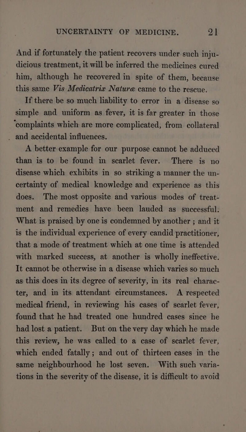 And if fortunately the patient recovers under such inju- dicious treatment, it will be inferred the medicines cured him, although he recovered in spite of them, because this same Vis Medicatrix Nature came to the rescue. If there be so much liability to error in a disease so simple and uniform as fever, it is far greater in those ‘complaints which are more complicated, from collateral . and accidental influences. A better example for our purpose cannot be adduced than is to be found im scarlet fever. There is no disease which exhibits in so striking a manner the un- certainty of medical knowledge and experience as this does. The most opposite and various modes of treat- ment and remedies have been lauded as successful. What is praised by one is condemned by another ; and it is the individual experience of every candid practitioner, that a mode of treatment which at one time is attended with marked success, at another is wholly ineffective. It cannot be otherwise in a disease which varies so much as this does in its degree of severity, in its real charac- ter, and in its attendant circumstances. A respected medical friend, in reviewing his cases of scarlet fever, found that he had treated one hundred cases since he had lost a patient. But on the very day which he made this review, he was called to a case of scarlet fever, which ended fatally; and out of thirteen cases in the same neighbourhood he lost seven. With such varia- tions in the severity of the disease, it is difficult to avoid