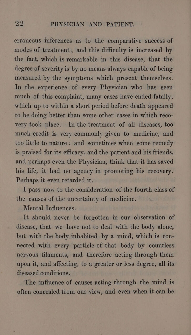 erroneous inferences as to the comparative success of modes of treatment ; and this difficulty is increased by the fact, which is remarkable in this disease, that the degree of severity is by no means always capable of being measured by the symptoms which present themselves. In the experience of every Physician who has seen much of this complaint, many cases have ended fatally, which up to within a short period before death appeared to be doing better than some other cases in which reco- very took place. In the treatment of all diseases, too much credit is very commonly given to medicine, and too little to nature ; and sometimes when some remedy is praised for its efficacy, and the patient and his friends, and perhaps even the Physician, think that it has saved his life, it had no agency in promoting his recovery. Perhaps it even retarded it. I pass now to the consideration of the fourth class of the causes of the uncertainty of medicine. Mental Influences. It should never be forgotten in our observation of disease, that we have not to deal with the body alone, but with the body inhabited by a mind, which is con- nected with every particle of that body by countless nervous filaments, and therefore acting through them upon it, and affecting, to a greater or less degree, all its diseased conditions. The influence of causes acting through the mind is often concealed from our view, and even when it can be