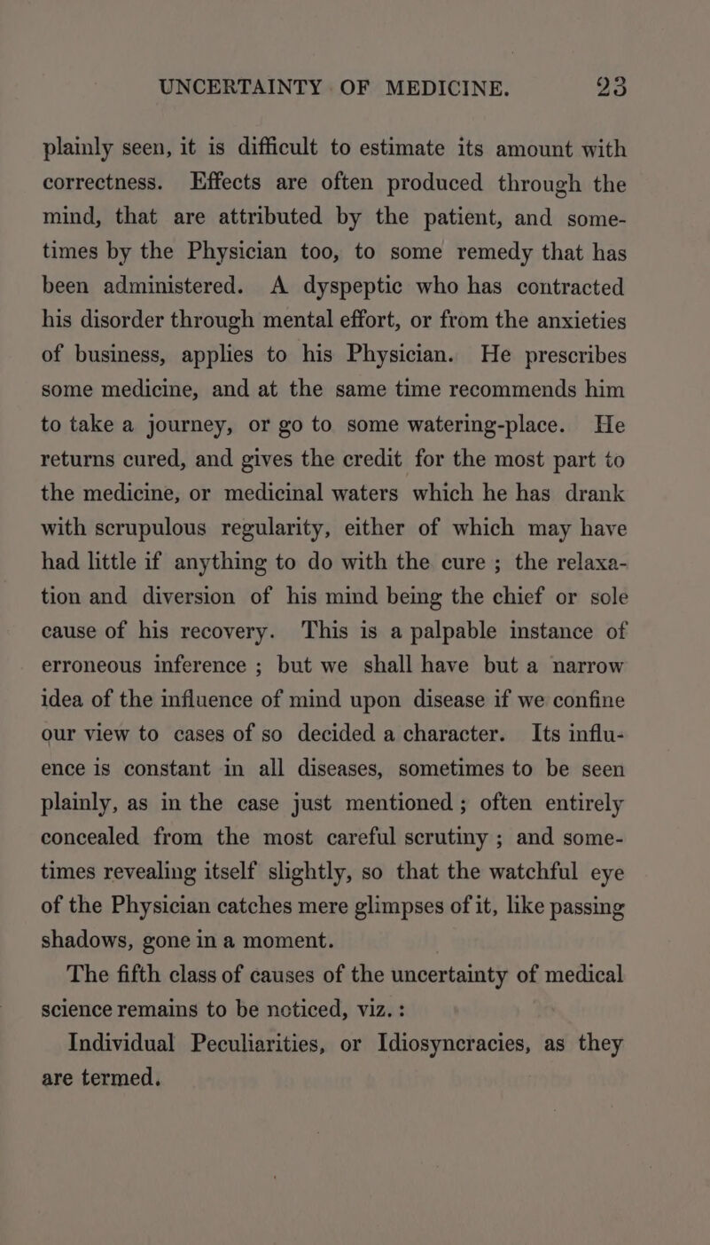 plainly seen, it is difficult to estimate its amount with correctness. Effects are often produced through the mind, that are attributed by the patient, and some- times by the Physician too, to some remedy that has been administered. A dyspeptic who has contracted his disorder through mental effort, or from the anxieties of business, applies to his Physician. He prescribes some medicine, and at the same time recommends him to take a journey, or go to some watering-place. He returns cured, and gives the credit for the most part to the medicine, or medicinal waters which he has drank with scrupulous regularity, either of which may have had little if anything to do with the cure ; the relaxa- tion and diversion of his mind being the chief or sole cause of his recovery. This is a palpable instance of erroneous inference ; but we shall have but a narrow idea of the influence of mind upon disease if we confine our view to cases of so decided a character. Its influ- ence is constant in all diseases, sometimes to be seen plainly, as in the case just mentioned ; often entirely concealed from the most careful scrutiny ; and some- times revealing itself slightly, so that the watchful eye of the Physician catches mere glimpses of it, like passing shadows, gone in a moment. . The fifth class of causes of the uncertainty of medical science remains to be noticed, viz. : Individual Peculiarities, or Idiosyncracies, as they are termed.