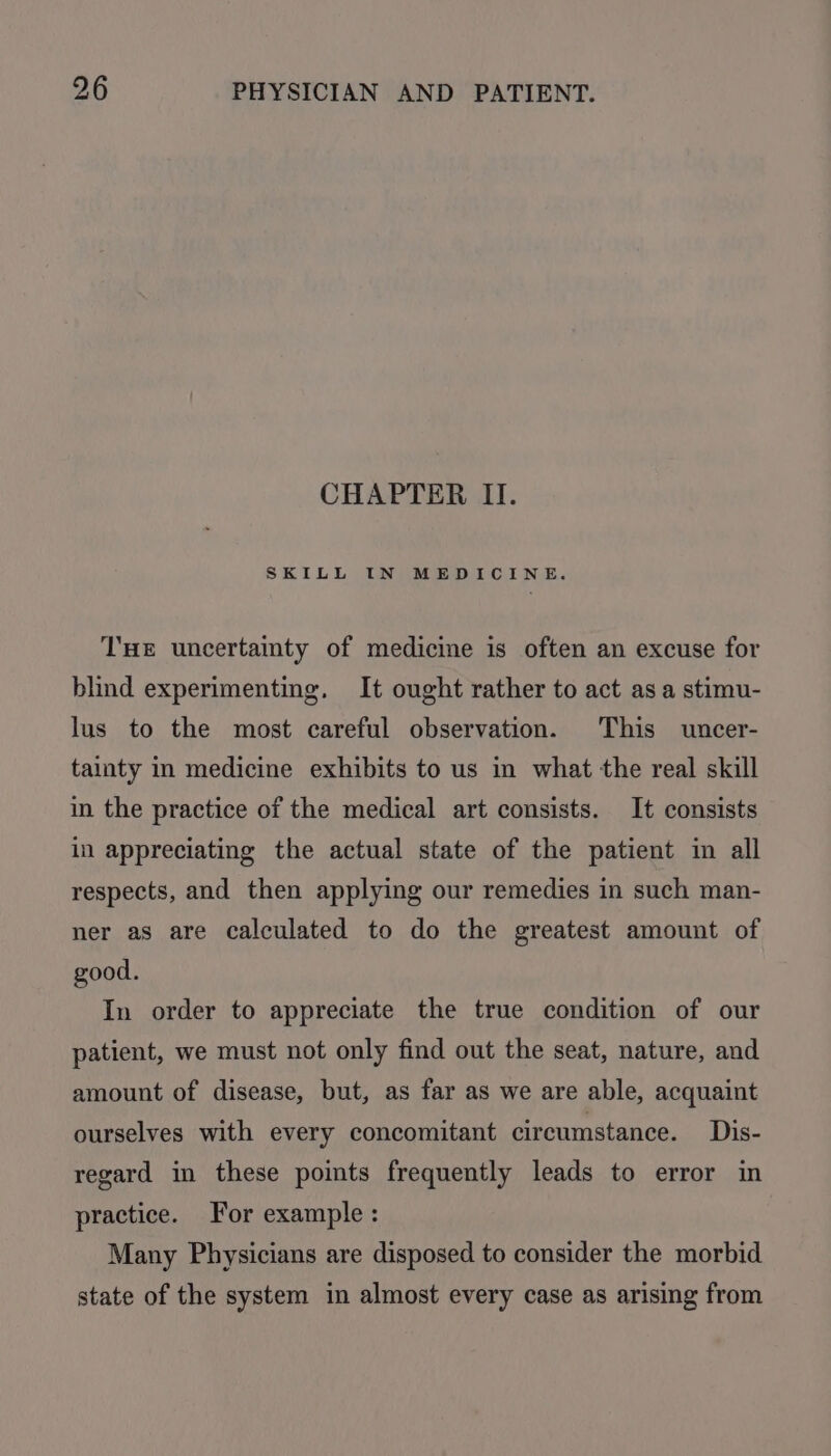 CHAPTER II. SKILL IN MEDICINE. THE uncertainty of medicine is often an excuse for blind experimenting. It ought rather to act asa stimu- lus to the most careful observation. This uncer- tainty in medicine exhibits to us in what the real skill in the practice of the medical art consists. It consists in appreciating the actual state of the patient in all respects, and then applying our remedies in such man- ner as are calculated to do the greatest amount of good. In order to appreciate the true condition of our patient, we must not only find out the seat, nature, and amount of disease, but, as far as we are able, acquaint ourselves with every concomitant circumstance. Dis- regard in these points frequently leads to error in practice. For example: Many Physicians are disposed to consider the morbid state of the system in almost every case as arising from